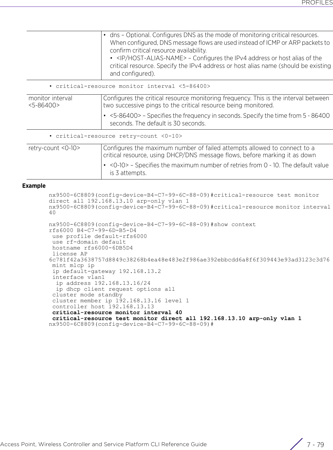 PROFILESAccess Point, Wireless Controller and Service Platform CLI Reference Guide 7 - 79• critical-resource monitor interval &lt;5-86400&gt;• critical-resource retry-count &lt;0-10&gt;Examplenx9500-6C8809(config-device-B4-C7-99-6C-88-09)#critical-resource test monitor direct all 192.168.13.10 arp-only vlan 1nx9500-6C8809(config-device-B4-C7-99-6C-88-09)#critical-resource monitor interval 40nx9500-6C8809(config-device-B4-C7-99-6C-88-09)#show contextrfs6000 B4-C7-99-6D-B5-D4 use profile default-rfs6000 use rf-domain default hostname rfs6000-6DB5D4 license AP 6c781f42a3638757d8849c38268b4ea48e483e2f986ae392ebbcdd6a8f6f309443e93ad3123c3d76 mint mlcp ip ip default-gateway 192.168.13.2 interface vlan1  ip address 192.168.13.16/24  ip dhcp client request options all cluster mode standby cluster member ip 192.168.13.16 level 1 controller host 192.168.13.13 critical-resource monitor interval 40 critical-resource test monitor direct all 192.168.13.10 arp-only vlan 1nx9500-6C8809(config-device-B4-C7-99-6C-88-09)#• dns – Optional. Configures DNS as the mode of monitoring critical resources. When configured, DNS message flows are used instead of ICMP or ARP packets to confirm critical resource availability.• &lt;IP/HOST-ALIAS-NAME&gt; – Configures the IPv4 address or host alias of the critical resource. Specify the IPv4 address or host alias name (should be existingand configured).monitor interval &lt;5-86400&gt;Configures the critical resource monitoring frequency. This is the interval between two successive pings to the critical resource being monitored.• &lt;5-86400&gt; – Specifies the frequency in seconds. Specify the time from 5 - 86400 seconds. The default is 30 seconds.retry-count &lt;0-10&gt;  Configures the maximum number of failed attempts allowed to connect to a critical resource, using DHCP/DNS message flows, before marking it as down• &lt;0-10&gt; – Specifies the maximum number of retries from 0 - 10. The default value is 3 attempts.