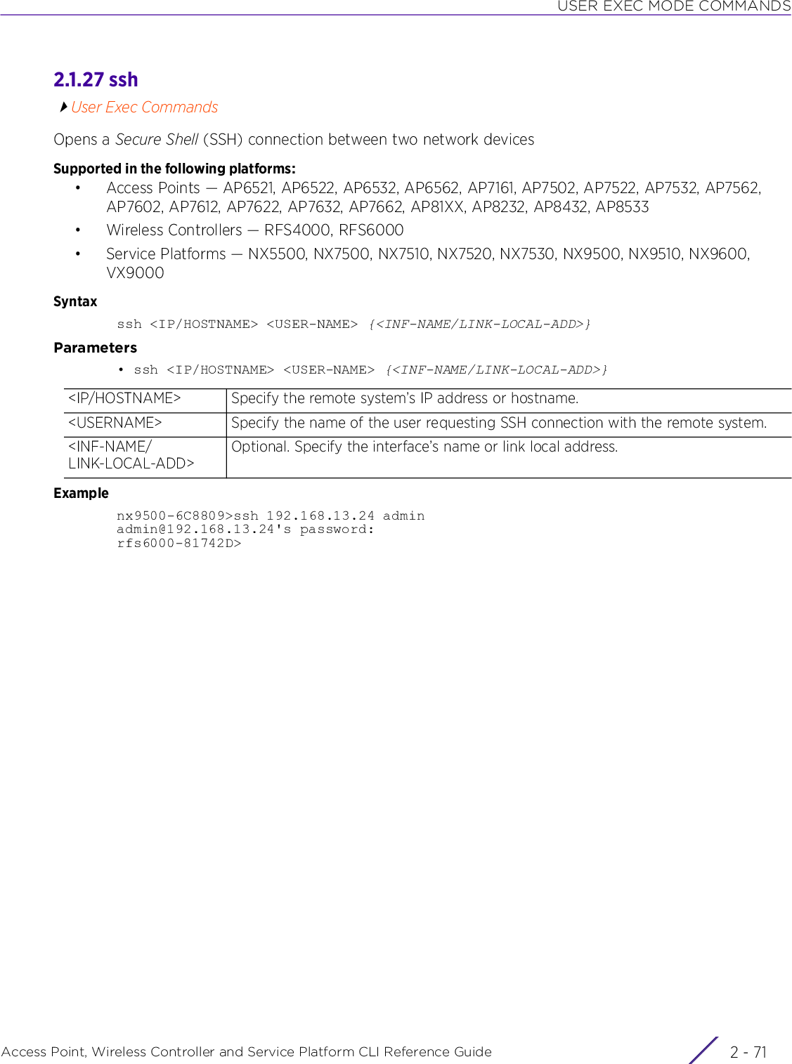 USER EXEC MODE COMMANDSAccess Point, Wireless Controller and Service Platform CLI Reference Guide 2 - 712.1.27 sshUser Exec CommandsOpens a Secure Shell (SSH) connection between two network devicesSupported in the following platforms:• Access Points — AP6521, AP6522, AP6532, AP6562, AP7161, AP7502, AP7522, AP7532, AP7562, AP7602, AP7612, AP7622, AP7632, AP7662, AP81XX, AP8232, AP8432, AP8533• Wireless Controllers — RFS4000, RFS6000• Service Platforms — NX5500, NX7500, NX7510, NX7520, NX7530, NX9500, NX9510, NX9600, VX9000Syntaxssh &lt;IP/HOSTNAME&gt; &lt;USER-NAME&gt; {&lt;INF-NAME/LINK-LOCAL-ADD&gt;}Parameters• ssh &lt;IP/HOSTNAME&gt; &lt;USER-NAME&gt; {&lt;INF-NAME/LINK-LOCAL-ADD&gt;}Examplenx9500-6C8809&gt;ssh 192.168.13.24 adminadmin@192.168.13.24&apos;s password:rfs6000-81742D&gt;&lt;IP/HOSTNAME&gt; Specify the remote system’s IP address or hostname.&lt;USERNAME&gt; Specify the name of the user requesting SSH connection with the remote system.&lt;INF-NAME/LINK-LOCAL-ADD&gt;Optional. Specify the interface’s name or link local address.