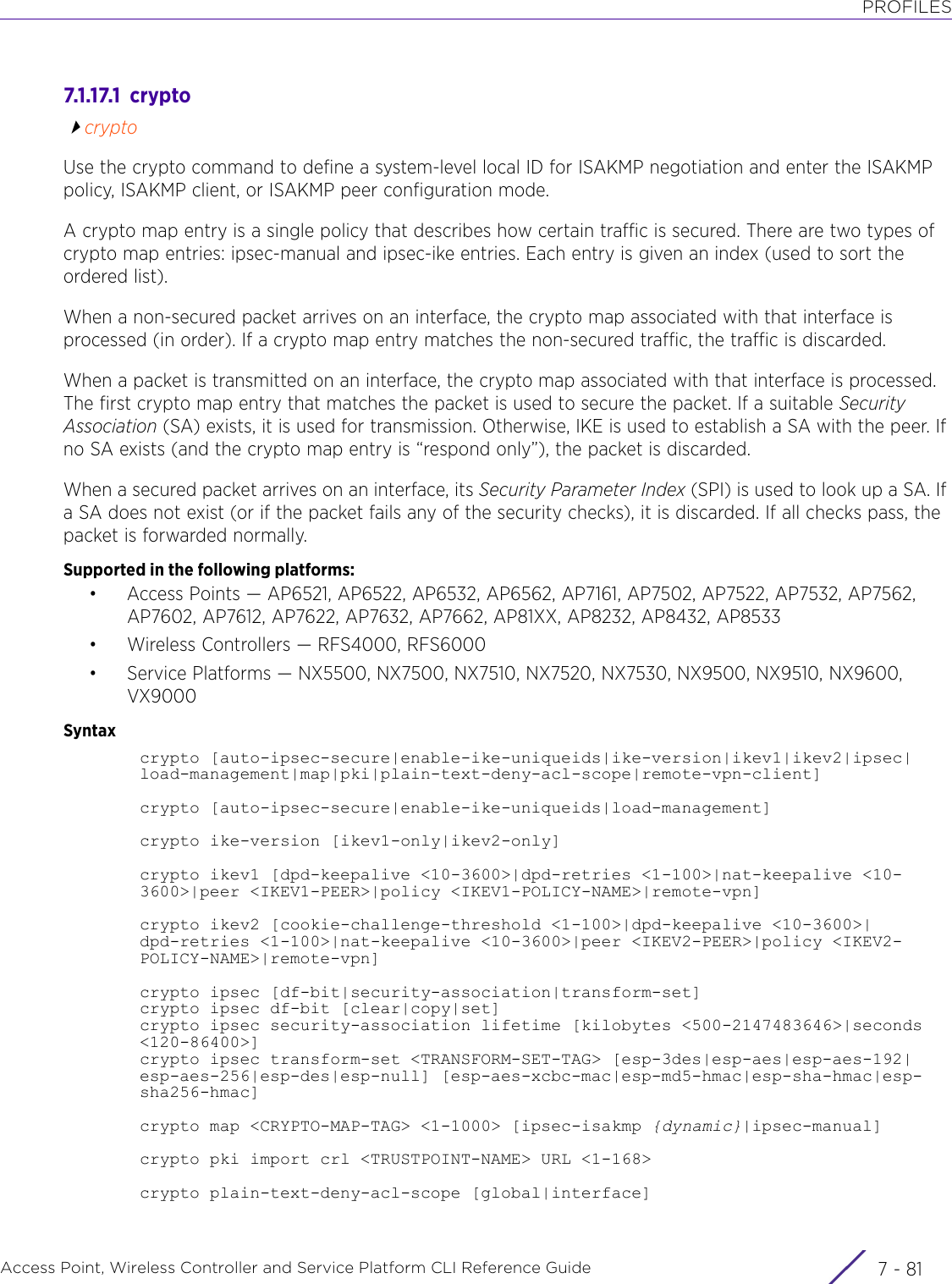 PROFILESAccess Point, Wireless Controller and Service Platform CLI Reference Guide 7 - 817.1.17.1  cryptocryptoUse the crypto command to define a system-level local ID for ISAKMP negotiation and enter the ISAKMP policy, ISAKMP client, or ISAKMP peer configuration mode.A crypto map entry is a single policy that describes how certain traffic is secured. There are two types of crypto map entries: ipsec-manual and ipsec-ike entries. Each entry is given an index (used to sort the ordered list).When a non-secured packet arrives on an interface, the crypto map associated with that interface is processed (in order). If a crypto map entry matches the non-secured traffic, the traffic is discarded.When a packet is transmitted on an interface, the crypto map associated with that interface is processed. The first crypto map entry that matches the packet is used to secure the packet. If a suitable Security Association (SA) exists, it is used for transmission. Otherwise, IKE is used to establish a SA with the peer. If no SA exists (and the crypto map entry is “respond only”), the packet is discarded.When a secured packet arrives on an interface, its Security Parameter Index (SPI) is used to look up a SA. If a SA does not exist (or if the packet fails any of the security checks), it is discarded. If all checks pass, the packet is forwarded normally.Supported in the following platforms:• Access Points — AP6521, AP6522, AP6532, AP6562, AP7161, AP7502, AP7522, AP7532, AP7562, AP7602, AP7612, AP7622, AP7632, AP7662, AP81XX, AP8232, AP8432, AP8533• Wireless Controllers — RFS4000, RFS6000• Service Platforms — NX5500, NX7500, NX7510, NX7520, NX7530, NX9500, NX9510, NX9600, VX9000Syntaxcrypto [auto-ipsec-secure|enable-ike-uniqueids|ike-version|ikev1|ikev2|ipsec|load-management|map|pki|plain-text-deny-acl-scope|remote-vpn-client]crypto [auto-ipsec-secure|enable-ike-uniqueids|load-management]crypto ike-version [ikev1-only|ikev2-only]crypto ikev1 [dpd-keepalive &lt;10-3600&gt;|dpd-retries &lt;1-100&gt;|nat-keepalive &lt;10-3600&gt;|peer &lt;IKEV1-PEER&gt;|policy &lt;IKEV1-POLICY-NAME&gt;|remote-vpn]crypto ikev2 [cookie-challenge-threshold &lt;1-100&gt;|dpd-keepalive &lt;10-3600&gt;|dpd-retries &lt;1-100&gt;|nat-keepalive &lt;10-3600&gt;|peer &lt;IKEV2-PEER&gt;|policy &lt;IKEV2-POLICY-NAME&gt;|remote-vpn]crypto ipsec [df-bit|security-association|transform-set]crypto ipsec df-bit [clear|copy|set]crypto ipsec security-association lifetime [kilobytes &lt;500-2147483646&gt;|seconds &lt;120-86400&gt;]crypto ipsec transform-set &lt;TRANSFORM-SET-TAG&gt; [esp-3des|esp-aes|esp-aes-192|esp-aes-256|esp-des|esp-null] [esp-aes-xcbc-mac|esp-md5-hmac|esp-sha-hmac|esp-sha256-hmac]crypto map &lt;CRYPTO-MAP-TAG&gt; &lt;1-1000&gt; [ipsec-isakmp {dynamic}|ipsec-manual]crypto pki import crl &lt;TRUSTPOINT-NAME&gt; URL &lt;1-168&gt;crypto plain-text-deny-acl-scope [global|interface]
