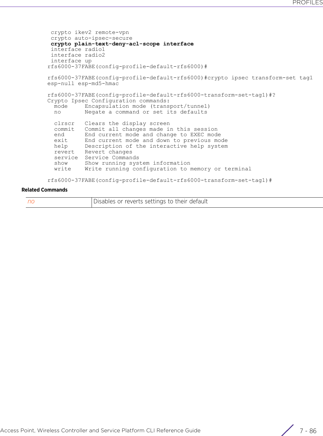 PROFILESAccess Point, Wireless Controller and Service Platform CLI Reference Guide  7 - 86 crypto ikev2 remote-vpn crypto auto-ipsec-secure crypto plain-text-deny-acl-scope interface interface radio1 interface radio2 interface uprfs6000-37FABE(config-profile-default-rfs6000)#rfs6000-37FABE(config-profile-default-rfs6000)#crypto ipsec transform-set tag1 esp-null esp-md5-hmacrfs6000-37FABE(config-profile-default-rfs6000-transform-set-tag1)#?Crypto Ipsec Configuration commands:  mode     Encapsulation mode (transport/tunnel)  no       Negate a command or set its defaults  clrscr   Clears the display screen  commit   Commit all changes made in this session  end      End current mode and change to EXEC mode  exit     End current mode and down to previous mode  help     Description of the interactive help system  revert   Revert changes  service  Service Commands  show     Show running system information  write    Write running configuration to memory or terminalrfs6000-37FABE(config-profile-default-rfs6000-transform-set-tag1)#Related Commandsno Disables or reverts settings to their default