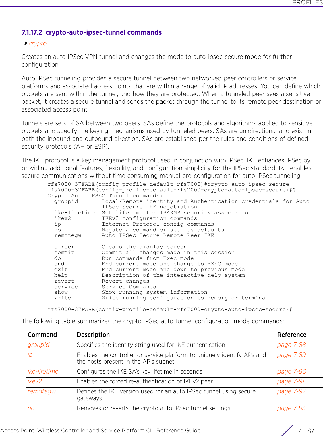 PROFILESAccess Point, Wireless Controller and Service Platform CLI Reference Guide 7 - 877.1.17.2  crypto-auto-ipsec-tunnel commandscryptoCreates an auto IPSec VPN tunnel and changes the mode to auto-ipsec-secure mode for further configurationAuto IPSec tunneling provides a secure tunnel between two networked peer controllers or service platforms and associated access points that are within a range of valid IP addresses. You can define which packets are sent within the tunnel, and how they are protected. When a tunneled peer sees a sensitive packet, it creates a secure tunnel and sends the packet through the tunnel to its remote peer destination or associated access point.Tunnels are sets of SA between two peers. SAs define the protocols and algorithms applied to sensitive packets and specify the keying mechanisms used by tunneled peers. SAs are unidirectional and exist in both the inbound and outbound direction. SAs are established per the rules and conditions of defined security protocols (AH or ESP).The IKE protocol is a key management protocol used in conjunction with IPSec. IKE enhances IPSec by providing additional features, flexibility, and configuration simplicity for the IPSec standard. IKE enables secure communications without time consuming manual pre-configuration for auto IPSec tunneling.rfs7000-37FABE(config-profile-default-rfs7000)#crypto auto-ipsec-securerfs7000-37FABE(config-profile-default-rfs7000-crypto-auto-ipsec-secure)#?Crypto Auto IPSEC Tunnel commands:  groupid       Local/Remote identity and Authentication credentials for Auto                IPSec Secure IKE negotiation  ike-lifetime  Set lifetime for ISAKMP security association  ikev2         IKEv2 configuration commands  ip            Internet Protocol config commands  no            Negate a command or set its defaults  remotegw      Auto IPSec Secure Remote Peer IKE  clrscr        Clears the display screen  commit        Commit all changes made in this session  do            Run commands from Exec mode  end           End current mode and change to EXEC mode  exit          End current mode and down to previous mode  help          Description of the interactive help system  revert        Revert changes  service       Service Commands  show          Show running system information  write         Write running configuration to memory or terminalrfs7000-37FABE(config-profile-default-rfs7000-crypto-auto-ipsec-secure)#The following table summarizes the crypto IPSec auto tunnel configuration mode commands:Command Description Referencegroupid Specifies the identity string used for IKE authentication page 7-88ip Enables the controller or service platform to uniquely identify APs and the hosts present in the AP’s subnetpage 7-89ike-lifetime Configures the IKE SA’s key lifetime in seconds page 7-90ikev2 Enables the forced re-authentication of IKEv2 peer page 7-91remotegw Defines the IKE version used for an auto IPSec tunnel using secure gatewayspage 7-92no Removes or reverts the crypto auto IPSec tunnel settings page 7-93