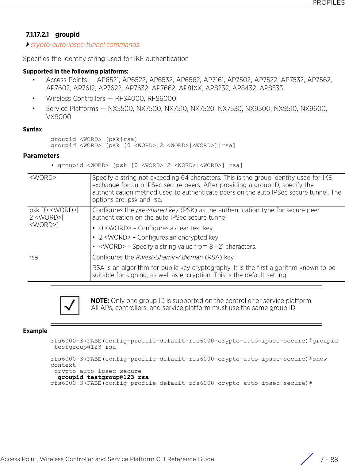 PROFILESAccess Point, Wireless Controller and Service Platform CLI Reference Guide  7 - 887.1.17.2.1 groupidcrypto-auto-ipsec-tunnel commandsSpecifies the identity string used for IKE authenticationSupported in the following platforms:• Access Points — AP6521, AP6522, AP6532, AP6562, AP7161, AP7502, AP7522, AP7532, AP7562, AP7602, AP7612, AP7622, AP7632, AP7662, AP81XX, AP8232, AP8432, AP8533• Wireless Controllers — RFS4000, RFS6000• Service Platforms — NX5500, NX7500, NX7510, NX7520, NX7530, NX9500, NX9510, NX9600, VX9000Syntaxgroupid &lt;WORD&gt; [psk|rsa]groupid &lt;WORD&gt; [psk [0 &lt;WORD&gt;|2 &lt;WORD&gt;|&lt;WORD&gt;]|rsa]Parameters• groupid &lt;WORD&gt; [psk [0 &lt;WORD&gt;|2 &lt;WORD&gt;|&lt;WORD&gt;]|rsa]Examplerfs6000-37FABE(config-profile-default-rfs6000-crypto-auto-ipsec-secure)#groupid testgroup@123 rsarfs6000-37FABE(config-profile-default-rfs6000-crypto-auto-ipsec-secure)#show context crypto auto-ipsec-secure  groupid testgroup@123 rsarfs6000-37FABE(config-profile-default-rfs6000-crypto-auto-ipsec-secure)#&lt;WORD&gt; Specify a string not exceeding 64 characters. This is the group identity used for IKE exchange for auto IPSec secure peers. After providing a group ID, specify the authentication method used to authenticate peers on the auto IPSec secure tunnel. The options are: psk and rsa.psk [0 &lt;WORD&gt;|2 &lt;WORD&gt;|&lt;WORD&gt;]Configures the pre-shared key (PSK) as the authentication type for secure peer authentication on the auto IPSec secure tunnel• 0 &lt;WORD&gt; – Configures a clear text key• 2 &lt;WORD&gt; – Configures an encrypted key• &lt;WORD&gt; – Specify a string value from 8 - 21 characters.rsa Configures the Rivest-Shamir-Adleman (RSA) key.RSA is an algorithm for public key cryptography. It is the first algorithm known to be suitable for signing, as well as encryption. This is the default setting.NOTE: Only one group ID is supported on the controller or service platform. All APs, controllers, and service platform must use the same group ID.