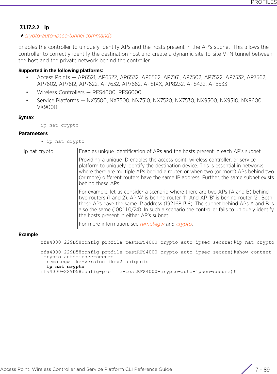 PROFILESAccess Point, Wireless Controller and Service Platform CLI Reference Guide 7 - 897.1.17.2.2 ipcrypto-auto-ipsec-tunnel commandsEnables the controller to uniquely identify APs and the hosts present in the AP’s subnet. This allows the controller to correctly identify the destination host and create a dynamic site-to-site VPN tunnel between the host and the private network behind the controller.Supported in the following platforms:• Access Points — AP6521, AP6522, AP6532, AP6562, AP7161, AP7502, AP7522, AP7532, AP7562, AP7602, AP7612, AP7622, AP7632, AP7662, AP81XX, AP8232, AP8432, AP8533• Wireless Controllers — RFS4000, RFS6000• Service Platforms — NX5500, NX7500, NX7510, NX7520, NX7530, NX9500, NX9510, NX9600, VX9000Syntaxip nat cryptoParameters• ip nat cryptoExamplerfs4000-229D58config-profile-testRFS4000-crypto-auto-ipsec-secure)#ip nat cryptorfs4000-229D58config-profile-testRFS4000-crypto-auto-ipsec-secure)#show context crypto auto-ipsec-secure  remotegw ike-version ikev2 uniqueid  ip nat cryptorfs4000-229D58config-profile-testRFS4000-crypto-auto-ipsec-secure)#ip nat crypto Enables unique identification of APs and the hosts present in each AP’s subnetProviding a unique ID enables the access point, wireless controller, or service platform to uniquely identify the destination device. This is essential in networks where there are multiple APs behind a router, or when two (or more) APs behind two (or more) different routers have the same IP address. Further, the same subnet exists behind these APs.For example, let us consider a scenario where there are two APs (A and B) behind two routers (1 and 2). AP ‘A’ is behind router ‘1’. And AP ‘B’ is behind router ‘2’. Both these APs have the same IP address (192.168.13.8). The subnet behind APs A and B is also the same (100.1.1.0/24). In such a scenario the controller fails to uniquely identify the hosts present in either AP’s subnet.For more information, see remotegw and crypto.