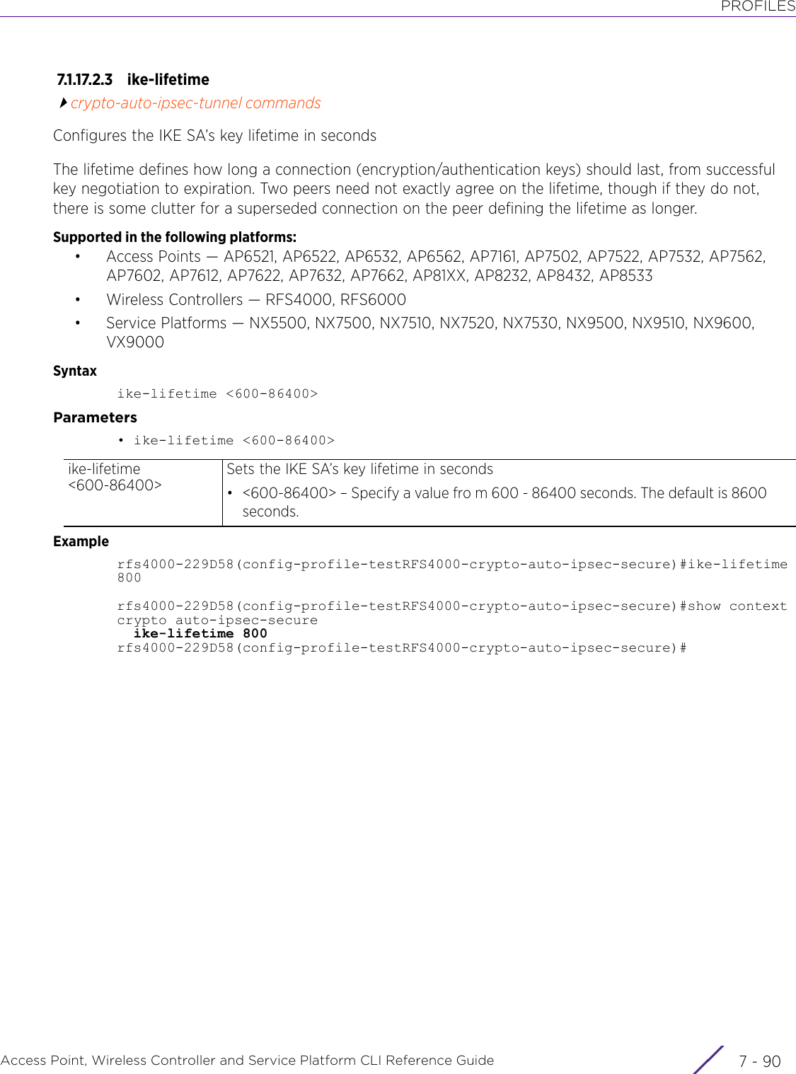 PROFILESAccess Point, Wireless Controller and Service Platform CLI Reference Guide  7 - 907.1.17.2.3 ike-lifetimecrypto-auto-ipsec-tunnel commandsConfigures the IKE SA’s key lifetime in secondsThe lifetime defines how long a connection (encryption/authentication keys) should last, from successful key negotiation to expiration. Two peers need not exactly agree on the lifetime, though if they do not, there is some clutter for a superseded connection on the peer defining the lifetime as longer.Supported in the following platforms:• Access Points — AP6521, AP6522, AP6532, AP6562, AP7161, AP7502, AP7522, AP7532, AP7562, AP7602, AP7612, AP7622, AP7632, AP7662, AP81XX, AP8232, AP8432, AP8533• Wireless Controllers — RFS4000, RFS6000• Service Platforms — NX5500, NX7500, NX7510, NX7520, NX7530, NX9500, NX9510, NX9600, VX9000Syntaxike-lifetime &lt;600-86400&gt;Parameters• ike-lifetime &lt;600-86400&gt;Examplerfs4000-229D58(config-profile-testRFS4000-crypto-auto-ipsec-secure)#ike-lifetime 800rfs4000-229D58(config-profile-testRFS4000-crypto-auto-ipsec-secure)#show context crypto auto-ipsec-secure  ike-lifetime 800rfs4000-229D58(config-profile-testRFS4000-crypto-auto-ipsec-secure)#ike-lifetime &lt;600-86400&gt;Sets the IKE SA’s key lifetime in seconds• &lt;600-86400&gt; – Specify a value fro m 600 - 86400 seconds. The default is 8600 seconds.