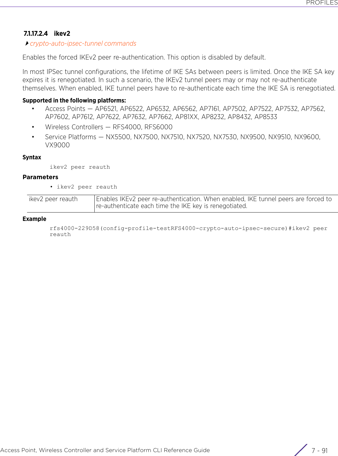 PROFILESAccess Point, Wireless Controller and Service Platform CLI Reference Guide 7 - 917.1.17.2.4 ikev2crypto-auto-ipsec-tunnel commandsEnables the forced IKEv2 peer re-authentication. This option is disabled by default.In most IPSec tunnel configurations, the lifetime of IKE SAs between peers is limited. Once the IKE SA key expires it is renegotiated. In such a scenario, the IKEv2 tunnel peers may or may not re-authenticate themselves. When enabled, IKE tunnel peers have to re-authenticate each time the IKE SA is renegotiated.Supported in the following platforms:• Access Points — AP6521, AP6522, AP6532, AP6562, AP7161, AP7502, AP7522, AP7532, AP7562, AP7602, AP7612, AP7622, AP7632, AP7662, AP81XX, AP8232, AP8432, AP8533• Wireless Controllers — RFS4000, RFS6000• Service Platforms — NX5500, NX7500, NX7510, NX7520, NX7530, NX9500, NX9510, NX9600, VX9000Syntaxikev2 peer reauthParameters• ikev2 peer reauthExamplerfs4000-229D58(config-profile-testRFS4000-crypto-auto-ipsec-secure)#ikev2 peer reauthikev2 peer reauth Enables IKEv2 peer re-authentication. When enabled, IKE tunnel peers are forced to re-authenticate each time the IKE key is renegotiated.