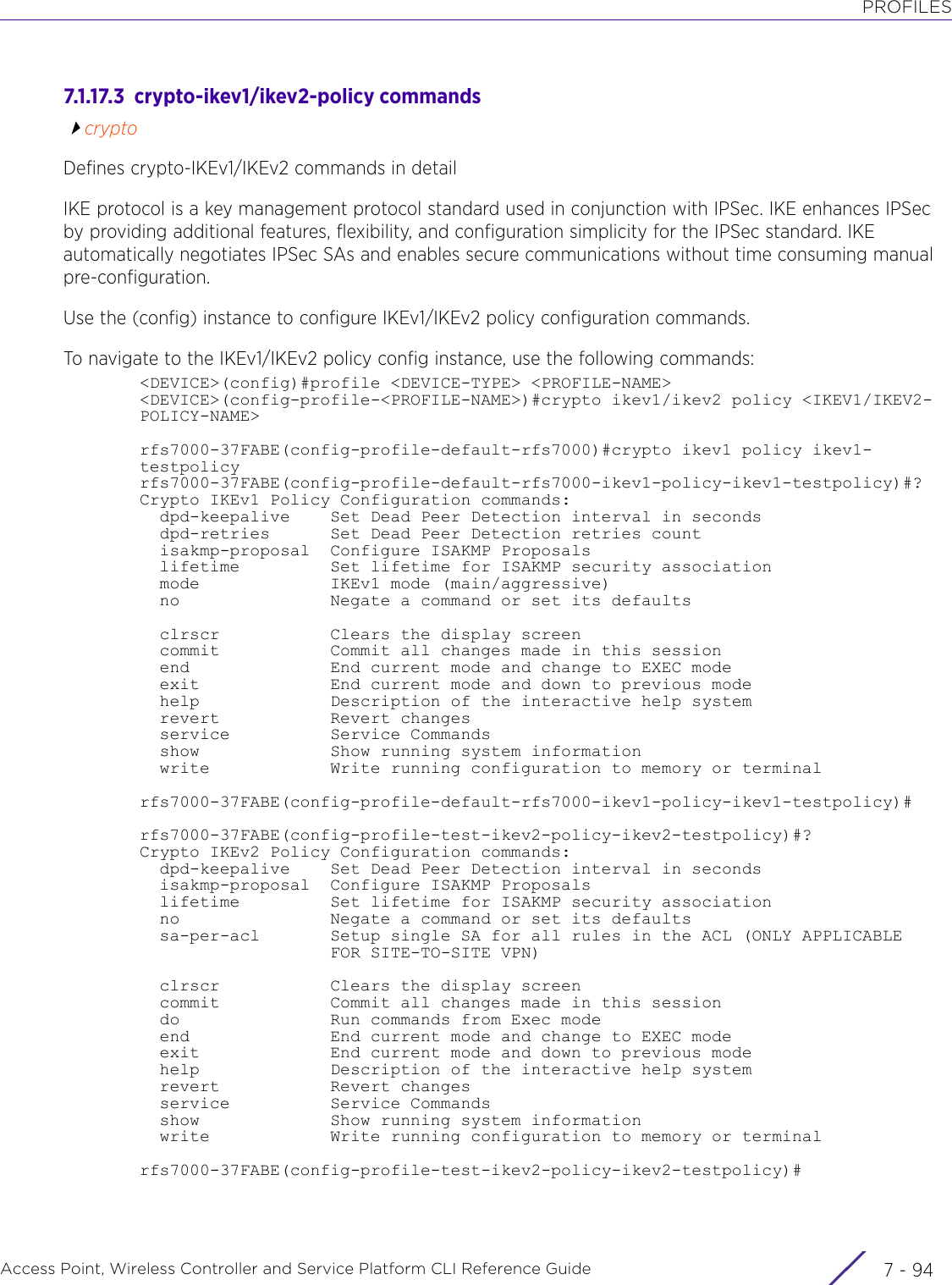 PROFILESAccess Point, Wireless Controller and Service Platform CLI Reference Guide  7 - 947.1.17.3  crypto-ikev1/ikev2-policy commandscryptoDefines crypto-IKEv1/IKEv2 commands in detailIKE protocol is a key management protocol standard used in conjunction with IPSec. IKE enhances IPSec by providing additional features, flexibility, and configuration simplicity for the IPSec standard. IKE automatically negotiates IPSec SAs and enables secure communications without time consuming manual pre-configuration.Use the (config) instance to configure IKEv1/IKEv2 policy configuration commands.To navigate to the IKEv1/IKEv2 policy config instance, use the following commands:&lt;DEVICE&gt;(config)#profile &lt;DEVICE-TYPE&gt; &lt;PROFILE-NAME&gt;&lt;DEVICE&gt;(config-profile-&lt;PROFILE-NAME&gt;)#crypto ikev1/ikev2 policy &lt;IKEV1/IKEV2-POLICY-NAME&gt;rfs7000-37FABE(config-profile-default-rfs7000)#crypto ikev1 policy ikev1-testpolicyrfs7000-37FABE(config-profile-default-rfs7000-ikev1-policy-ikev1-testpolicy)#?Crypto IKEv1 Policy Configuration commands:  dpd-keepalive    Set Dead Peer Detection interval in seconds  dpd-retries      Set Dead Peer Detection retries count  isakmp-proposal  Configure ISAKMP Proposals  lifetime         Set lifetime for ISAKMP security association  mode             IKEv1 mode (main/aggressive)  no               Negate a command or set its defaults  clrscr           Clears the display screen  commit           Commit all changes made in this session  end              End current mode and change to EXEC mode  exit             End current mode and down to previous mode  help             Description of the interactive help system  revert           Revert changes  service          Service Commands  show             Show running system information  write            Write running configuration to memory or terminalrfs7000-37FABE(config-profile-default-rfs7000-ikev1-policy-ikev1-testpolicy)#rfs7000-37FABE(config-profile-test-ikev2-policy-ikev2-testpolicy)#?Crypto IKEv2 Policy Configuration commands:  dpd-keepalive    Set Dead Peer Detection interval in seconds  isakmp-proposal  Configure ISAKMP Proposals  lifetime         Set lifetime for ISAKMP security association  no               Negate a command or set its defaults  sa-per-acl       Setup single SA for all rules in the ACL (ONLY APPLICABLE                   FOR SITE-TO-SITE VPN)  clrscr           Clears the display screen  commit           Commit all changes made in this session  do               Run commands from Exec mode  end              End current mode and change to EXEC mode  exit             End current mode and down to previous mode  help             Description of the interactive help system  revert           Revert changes  service          Service Commands  show             Show running system information  write            Write running configuration to memory or terminalrfs7000-37FABE(config-profile-test-ikev2-policy-ikev2-testpolicy)#