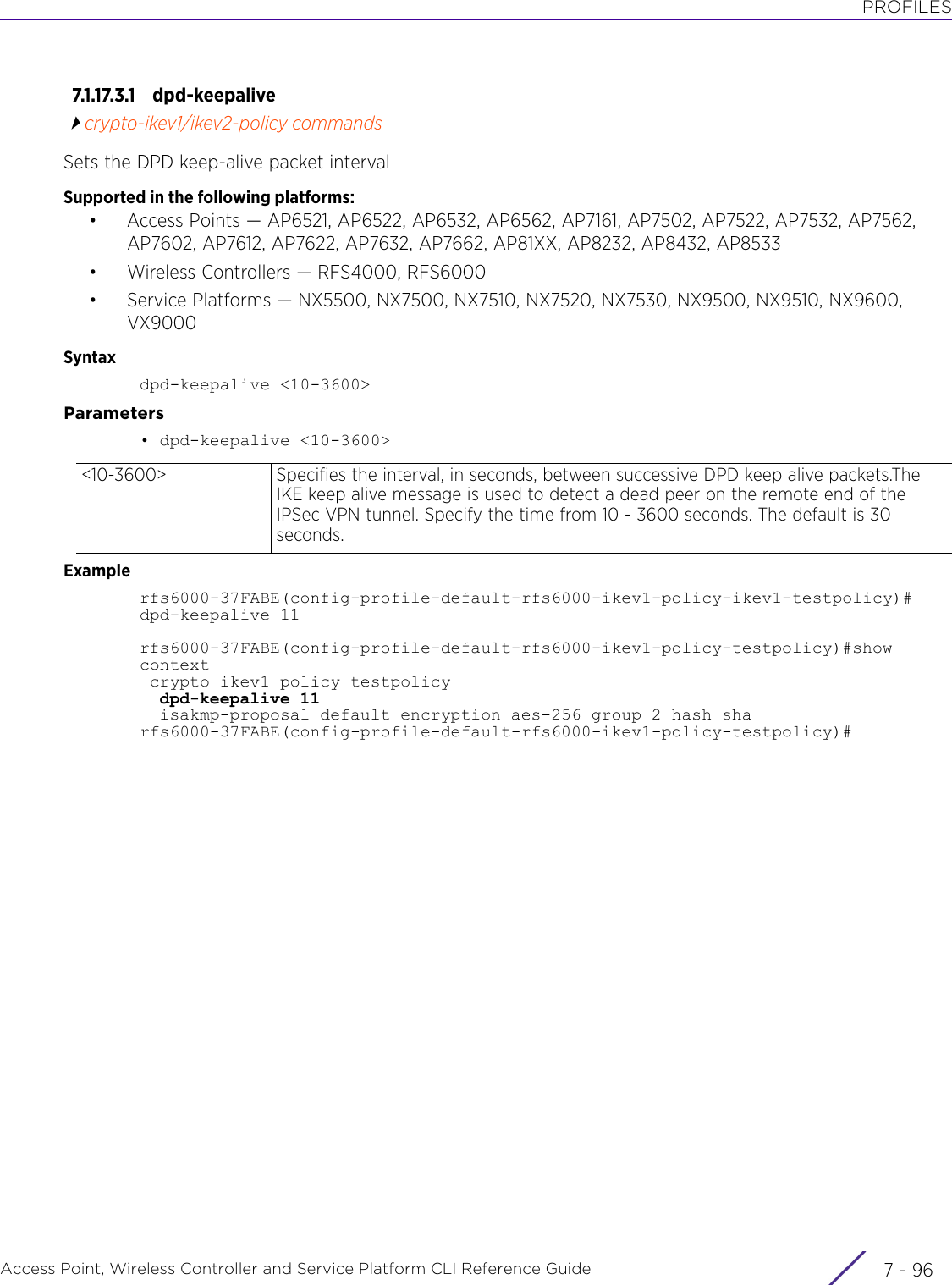 PROFILESAccess Point, Wireless Controller and Service Platform CLI Reference Guide  7 - 967.1.17.3.1 dpd-keepalivecrypto-ikev1/ikev2-policy commandsSets the DPD keep-alive packet intervalSupported in the following platforms:• Access Points — AP6521, AP6522, AP6532, AP6562, AP7161, AP7502, AP7522, AP7532, AP7562, AP7602, AP7612, AP7622, AP7632, AP7662, AP81XX, AP8232, AP8432, AP8533• Wireless Controllers — RFS4000, RFS6000• Service Platforms — NX5500, NX7500, NX7510, NX7520, NX7530, NX9500, NX9510, NX9600, VX9000Syntaxdpd-keepalive &lt;10-3600&gt;Parameters• dpd-keepalive &lt;10-3600&gt;Examplerfs6000-37FABE(config-profile-default-rfs6000-ikev1-policy-ikev1-testpolicy)# dpd-keepalive 11rfs6000-37FABE(config-profile-default-rfs6000-ikev1-policy-testpolicy)#show context crypto ikev1 policy testpolicy  dpd-keepalive 11  isakmp-proposal default encryption aes-256 group 2 hash sharfs6000-37FABE(config-profile-default-rfs6000-ikev1-policy-testpolicy)#&lt;10-3600&gt; Specifies the interval, in seconds, between successive DPD keep alive packets.The IKE keep alive message is used to detect a dead peer on the remote end of the IPSec VPN tunnel. Specify the time from 10 - 3600 seconds. The default is 30 seconds.