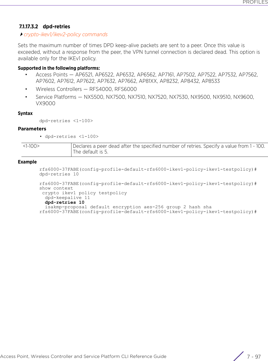 PROFILESAccess Point, Wireless Controller and Service Platform CLI Reference Guide 7 - 977.1.17.3.2 dpd-retriescrypto-ikev1/ikev2-policy commandsSets the maximum number of times DPD keep-alive packets are sent to a peer. Once this value is exceeded, without a response from the peer, the VPN tunnel connection is declared dead. This option is available only for the IKEv1 policy.Supported in the following platforms:• Access Points — AP6521, AP6522, AP6532, AP6562, AP7161, AP7502, AP7522, AP7532, AP7562, AP7602, AP7612, AP7622, AP7632, AP7662, AP81XX, AP8232, AP8432, AP8533• Wireless Controllers — RFS4000, RFS6000• Service Platforms — NX5500, NX7500, NX7510, NX7520, NX7530, NX9500, NX9510, NX9600, VX9000Syntaxdpd-retries &lt;1-100&gt;Parameters• dpd-retries &lt;1-100&gt;Examplerfs6000-37FABE(config-profile-default-rfs6000-ikev1-policy-ikev1-testpolicy)#dpd-retries 10rfs6000-37FABE(config-profile-default-rfs6000-ikev1-policy-ikev1-testpolicy)#show context crypto ikev1 policy testpolicy  dpd-keepalive 11  dpd-retries 10  isakmp-proposal default encryption aes-256 group 2 hash sharfs6000-37FABE(config-profile-default-rfs6000-ikev1-policy-ikev1-testpolicy)#&lt;1-100&gt; Declares a peer dead after the specified number of retries. Specify a value from 1 - 100. The default is 5.