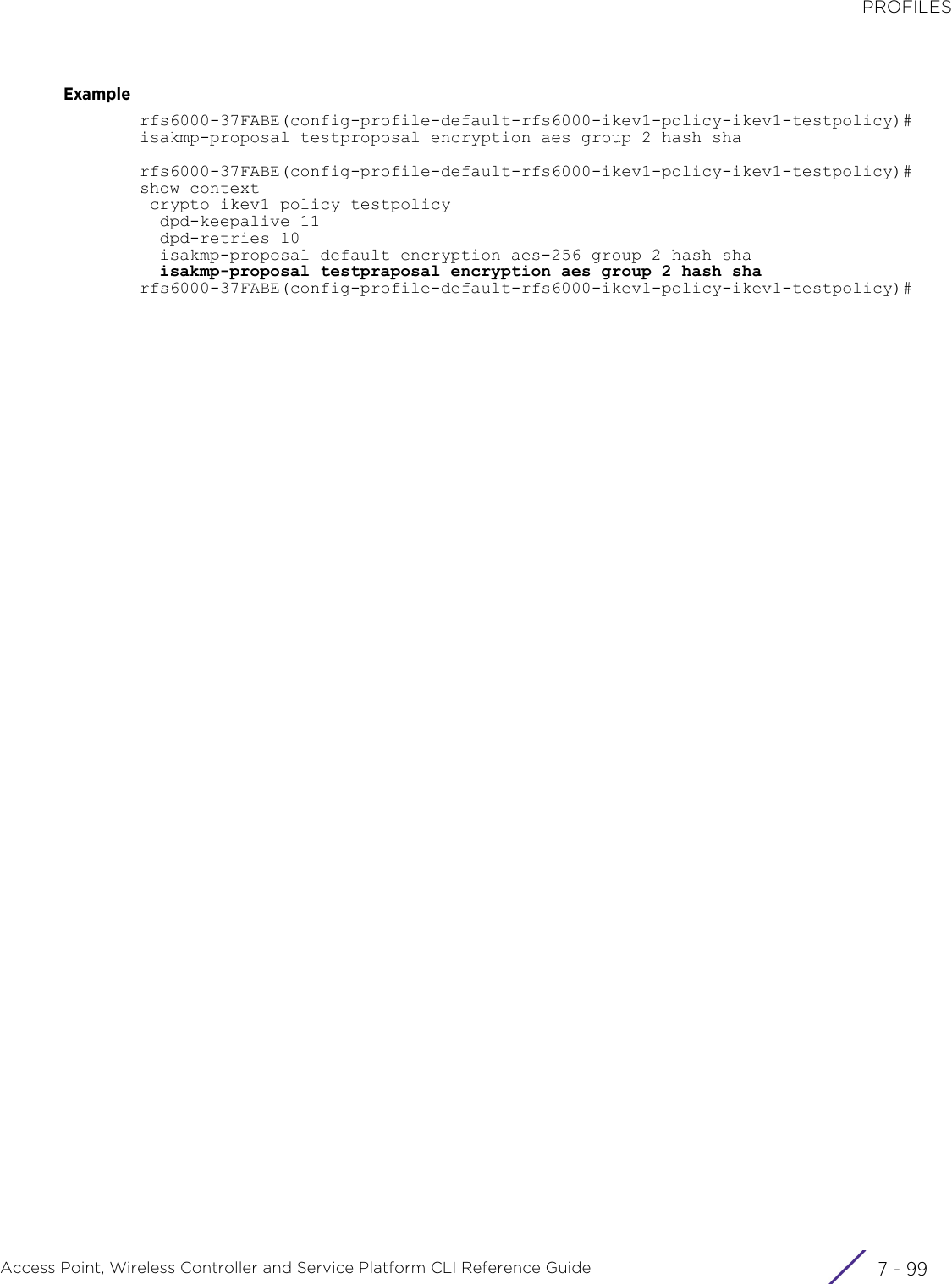 PROFILESAccess Point, Wireless Controller and Service Platform CLI Reference Guide 7 - 99Examplerfs6000-37FABE(config-profile-default-rfs6000-ikev1-policy-ikev1-testpolicy)# isakmp-proposal testproposal encryption aes group 2 hash sharfs6000-37FABE(config-profile-default-rfs6000-ikev1-policy-ikev1-testpolicy)#show context crypto ikev1 policy testpolicy  dpd-keepalive 11  dpd-retries 10  isakmp-proposal default encryption aes-256 group 2 hash sha  isakmp-proposal testpraposal encryption aes group 2 hash sharfs6000-37FABE(config-profile-default-rfs6000-ikev1-policy-ikev1-testpolicy)#