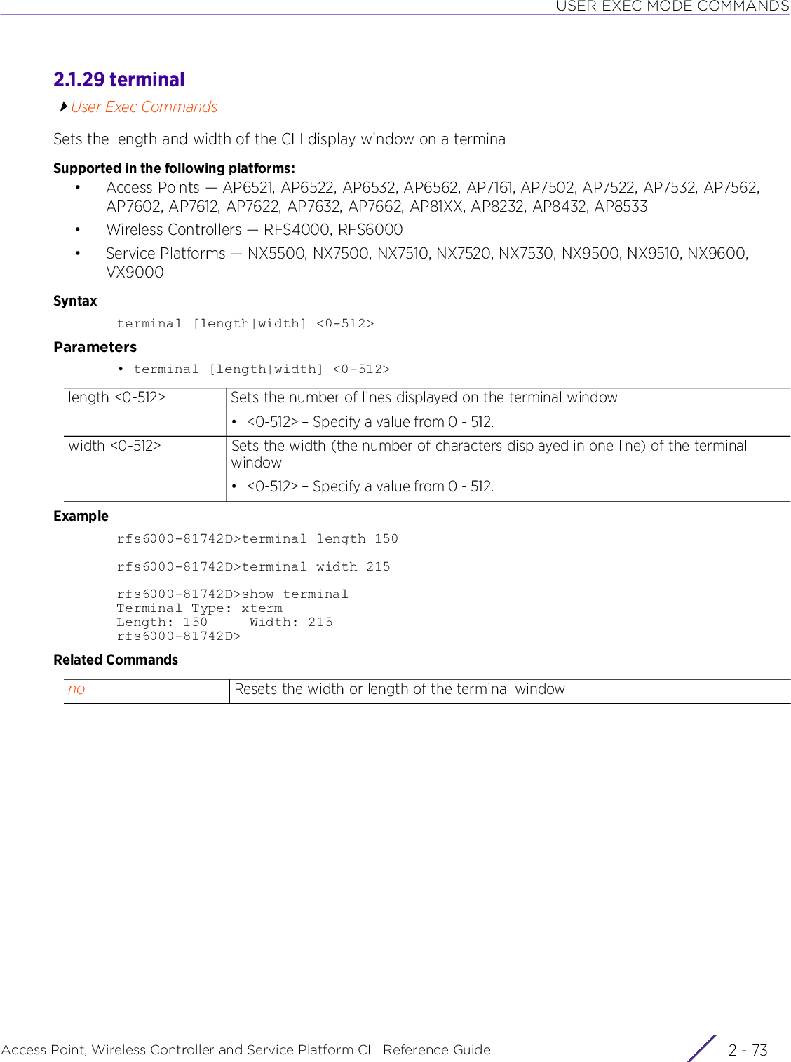 USER EXEC MODE COMMANDSAccess Point, Wireless Controller and Service Platform CLI Reference Guide 2 - 732.1.29 terminalUser Exec CommandsSets the length and width of the CLI display window on a terminalSupported in the following platforms:• Access Points — AP6521, AP6522, AP6532, AP6562, AP7161, AP7502, AP7522, AP7532, AP7562, AP7602, AP7612, AP7622, AP7632, AP7662, AP81XX, AP8232, AP8432, AP8533• Wireless Controllers — RFS4000, RFS6000• Service Platforms — NX5500, NX7500, NX7510, NX7520, NX7530, NX9500, NX9510, NX9600, VX9000Syntaxterminal [length|width] &lt;0-512&gt;Parameters• terminal [length|width] &lt;0-512&gt;Examplerfs6000-81742D&gt;terminal length 150rfs6000-81742D&gt;terminal width 215rfs6000-81742D&gt;show terminalTerminal Type: xtermLength: 150     Width: 215rfs6000-81742D&gt;Related Commandslength &lt;0-512&gt; Sets the number of lines displayed on the terminal window• &lt;0-512&gt; – Specify a value from 0 - 512.width &lt;0-512&gt; Sets the width (the number of characters displayed in one line) of the terminal window• &lt;0-512&gt; – Specify a value from 0 - 512.no Resets the width or length of the terminal window