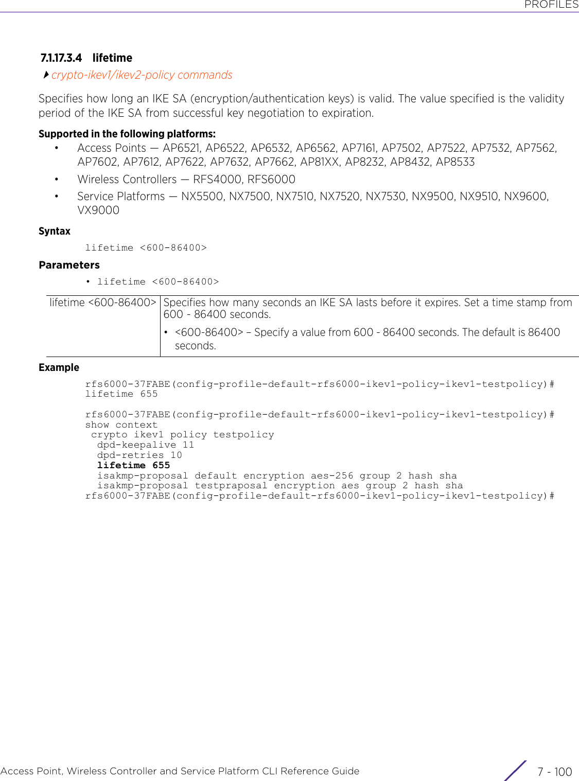 PROFILESAccess Point, Wireless Controller and Service Platform CLI Reference Guide  7 - 1007.1.17.3.4 lifetimecrypto-ikev1/ikev2-policy commandsSpecifies how long an IKE SA (encryption/authentication keys) is valid. The value specified is the validity period of the IKE SA from successful key negotiation to expiration.Supported in the following platforms:• Access Points — AP6521, AP6522, AP6532, AP6562, AP7161, AP7502, AP7522, AP7532, AP7562, AP7602, AP7612, AP7622, AP7632, AP7662, AP81XX, AP8232, AP8432, AP8533• Wireless Controllers — RFS4000, RFS6000• Service Platforms — NX5500, NX7500, NX7510, NX7520, NX7530, NX9500, NX9510, NX9600, VX9000Syntaxlifetime &lt;600-86400&gt;Parameters• lifetime &lt;600-86400&gt;Examplerfs6000-37FABE(config-profile-default-rfs6000-ikev1-policy-ikev1-testpolicy)#lifetime 655rfs6000-37FABE(config-profile-default-rfs6000-ikev1-policy-ikev1-testpolicy)#show context crypto ikev1 policy testpolicy  dpd-keepalive 11  dpd-retries 10  lifetime 655  isakmp-proposal default encryption aes-256 group 2 hash sha  isakmp-proposal testpraposal encryption aes group 2 hash sharfs6000-37FABE(config-profile-default-rfs6000-ikev1-policy-ikev1-testpolicy)#lifetime &lt;600-86400&gt; Specifies how many seconds an IKE SA lasts before it expires. Set a time stamp from 600 - 86400 seconds.• &lt;600-86400&gt; – Specify a value from 600 - 86400 seconds. The default is 86400 seconds.