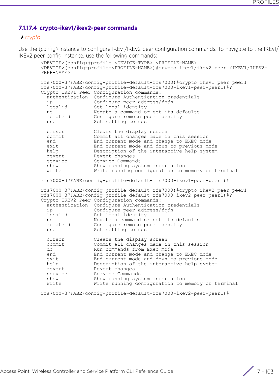 PROFILESAccess Point, Wireless Controller and Service Platform CLI Reference Guide 7 - 1037.1.17.4  crypto-ikev1/ikev2-peer commandscryptoUse the (config) instance to configure IKEv1/IKEv2 peer configuration commands. To navigate to the IKEv1/IKEv2 peer config instance, use the following commands:&lt;DEVICE&gt;(config)#profile &lt;DEVICE-TYPE&gt; &lt;PROFILE-NAME&gt;&lt;DEVICE&gt;(config-profile-&lt;PROFILE-NAME&gt;)#crypto ikev1/ikev2 peer &lt;IKEV1/IKEV2-PEER-NAME&gt;rfs7000-37FABE(config-profile-default-rfs7000)#crypto ikev1 peer peer1rfs7000-37FABE(config-profile-default-rfs7000-ikev1-peer-peer1)#?Crypto IKEV1 Peer Configuration commands:  authentication  Configure Authentication credentials  ip              Configure peer address/fqdn  localid         Set local identity  no              Negate a command or set its defaults  remoteid        Configure remote peer identity  use             Set setting to use  clrscr          Clears the display screen  commit          Commit all changes made in this session  end             End current mode and change to EXEC mode  exit            End current mode and down to previous mode  help            Description of the interactive help system  revert          Revert changes  service         Service Commands  show            Show running system information  write           Write running configuration to memory or terminalrfs7000-37FABE(config-profile-default-rfs7000-ikev1-peer-peer1)#rfs7000-37FABE(config-profile-default-rfs7000)#crypto ikev2 peer peer1rfs7000-37FABE(config-profile-default-rfs7000-ikev2-peer-peer1)#?Crypto IKEV2 Peer Configuration commands:  authentication  Configure Authentication credentials  ip              Configure peer address/fqdn  localid         Set local identity  no              Negate a command or set its defaults  remoteid        Configure remote peer identity  use             Set setting to use  clrscr          Clears the display screen  commit          Commit all changes made in this session  do              Run commands from Exec mode  end             End current mode and change to EXEC mode  exit            End current mode and down to previous mode  help            Description of the interactive help system  revert          Revert changes  service         Service Commands  show            Show running system information  write           Write running configuration to memory or terminalrfs7000-37FABE(config-profile-default-rfs7000-ikev2-peer-peer1)#