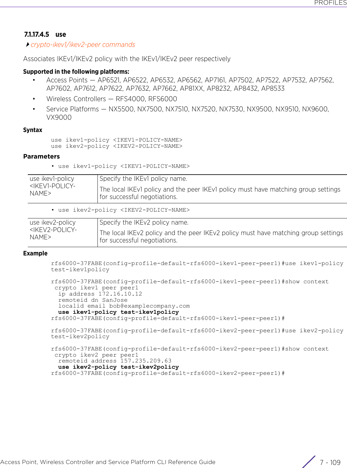 PROFILESAccess Point, Wireless Controller and Service Platform CLI Reference Guide 7 - 1097.1.17.4.5 usecrypto-ikev1/ikev2-peer commandsAssociates IKEv1/IKEv2 policy with the IKEv1/IKEv2 peer respectivelySupported in the following platforms:• Access Points — AP6521, AP6522, AP6532, AP6562, AP7161, AP7502, AP7522, AP7532, AP7562, AP7602, AP7612, AP7622, AP7632, AP7662, AP81XX, AP8232, AP8432, AP8533• Wireless Controllers — RFS4000, RFS6000• Service Platforms — NX5500, NX7500, NX7510, NX7520, NX7530, NX9500, NX9510, NX9600, VX9000Syntaxuse ikev1-policy &lt;IKEV1-POLICY-NAME&gt;use ikev2-policy &lt;IKEV2-POLICY-NAME&gt;Parameters• use ikev1-policy &lt;IKEV1-POLICY-NAME&gt;• use ikev2-policy &lt;IKEV2-POLICY-NAME&gt;Examplerfs6000-37FABE(config-profile-default-rfs6000-ikev1-peer-peer1)#use ikev1-policy test-ikev1policyrfs6000-37FABE(config-profile-default-rfs6000-ikev1-peer-peer1)#show context crypto ikev1 peer peer1  ip address 172.16.10.12  remoteid dn SanJose  localid email bob@examplecompany.com  use ikev1-policy test-ikev1policyrfs6000-37FABE(config-profile-default-rfs6000-ikev1-peer-peer1)#rfs6000-37FABE(config-profile-default-rfs6000-ikev2-peer-peer1)#use ikev2-policy test-ikev2policyrfs6000-37FABE(config-profile-default-rfs6000-ikev2-peer-peer1)#show context crypto ikev2 peer peer1  remoteid address 157.235.209.63  use ikev2-policy test-ikev2policyrfs6000-37FABE(config-profile-default-rfs6000-ikev2-peer-peer1)#use ikev1-policy &lt;IKEV1-POLICY-NAME&gt;Specify the IKEv1 policy name.The local IKEv1 policy and the peer IKEv1 policy must have matching group settings for successful negotiations.use ikev2-policy &lt;IKEV2-POLICY-NAME&gt;Specify the IKEv2 policy name.The local IKEv2 policy and the peer IKEv2 policy must have matching group settings for successful negotiations.