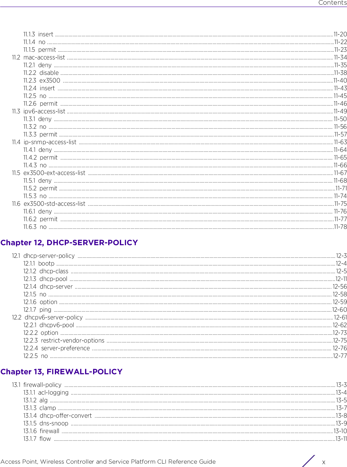 ContentsAccess Point, Wireless Controller and Service Platform CLI Reference Guide  x11.1.3 insert .................................................................................................................................................................................................................. 11-2011.1.4 no .........................................................................................................................................................................................................................11-2211.1.5 permit .................................................................................................................................................................................................................11-2311.2 mac-access-list ......................................................................................................................................................................................................... 11-3411.2.1 deny ....................................................................................................................................................................................................................11-3511.2.2 disable ...............................................................................................................................................................................................................11-3811.2.3 ex3500 ............................................................................................................................................................................................................11-4011.2.4 insert ................................................................................................................................................................................................................ 11-4311.2.5 no ....................................................................................................................................................................................................................... 11-4511.2.6 permit .............................................................................................................................................................................................................. 11-4611.3 ipv6-access-list ......................................................................................................................................................................................................... 11-4911.3.1 deny ................................................................................................................................................................................................................... 11-5011.3.2 no ....................................................................................................................................................................................................................... 11-5611.3.3 permit ................................................................................................................................................................................................................11-5711.4 ip-snmp-access-list ................................................................................................................................................................................................ 11-6311.4.1 deny ................................................................................................................................................................................................................... 11-6411.4.2 permit .............................................................................................................................................................................................................. 11-6511.4.3 no ....................................................................................................................................................................................................................... 11-6611.5 ex3500-ext-access-list ......................................................................................................................................................................................... 11-6711.5.1 deny ................................................................................................................................................................................................................... 11-6811.5.2 permit .................................................................................................................................................................................................................11-7111.5.3 no ....................................................................................................................................................................................................................... 11-7411.6 ex3500-std-access-list ..........................................................................................................................................................................................11-7511.6.1 deny ................................................................................................................................................................................................................... 11-7611.6.2 permit ...............................................................................................................................................................................................................11-7711.6.3 no ........................................................................................................................................................................................................................11-78Chapter 12, DHCP-SERVER-POLICY12.1 dhcp-server-policy ................................................................................................................................................................................................... 12-312.1.1 bootp ...................................................................................................................................................................................................................12-412.1.2 dhcp-class ........................................................................................................................................................................................................12-512.1.3 dhcp-pool .........................................................................................................................................................................................................12-1112.1.4 dhcp-server .................................................................................................................................................................................................. 12-5612.1.5 no ...................................................................................................................................................................................................................... 12-5812.1.6 option .............................................................................................................................................................................................................. 12-5912.1.7 ping ..................................................................................................................................................................................................................12-6012.2 dhcpv6-server-policy ........................................................................................................................................................................................... 12-6112.2.1 dhcpv6-pool ................................................................................................................................................................................................. 12-6212.2.2 option ..............................................................................................................................................................................................................12-7312.2.3 restrict-vendor-options ...........................................................................................................................................................................12-7512.2.4 server-preference ..................................................................................................................................................................................... 12-7612.2.5 no ......................................................................................................................................................................................................................12-77Chapter 13, FIREWALL-POLICY13.1 firewall-policy ............................................................................................................................................................................................................. 13-313.1.1 acl-logging ........................................................................................................................................................................................................13-413.1.2 alg ........................................................................................................................................................................................................................13-513.1.3 clamp .................................................................................................................................................................................................................. 13-713.1.4 dhcp-offer-convert ......................................................................................................................................................................................13-813.1.5 dns-snoop ........................................................................................................................................................................................................13-913.1.6 firewall ............................................................................................................................................................................................................. 13-1013.1.7 flow .....................................................................................................................................................................................................................13-11