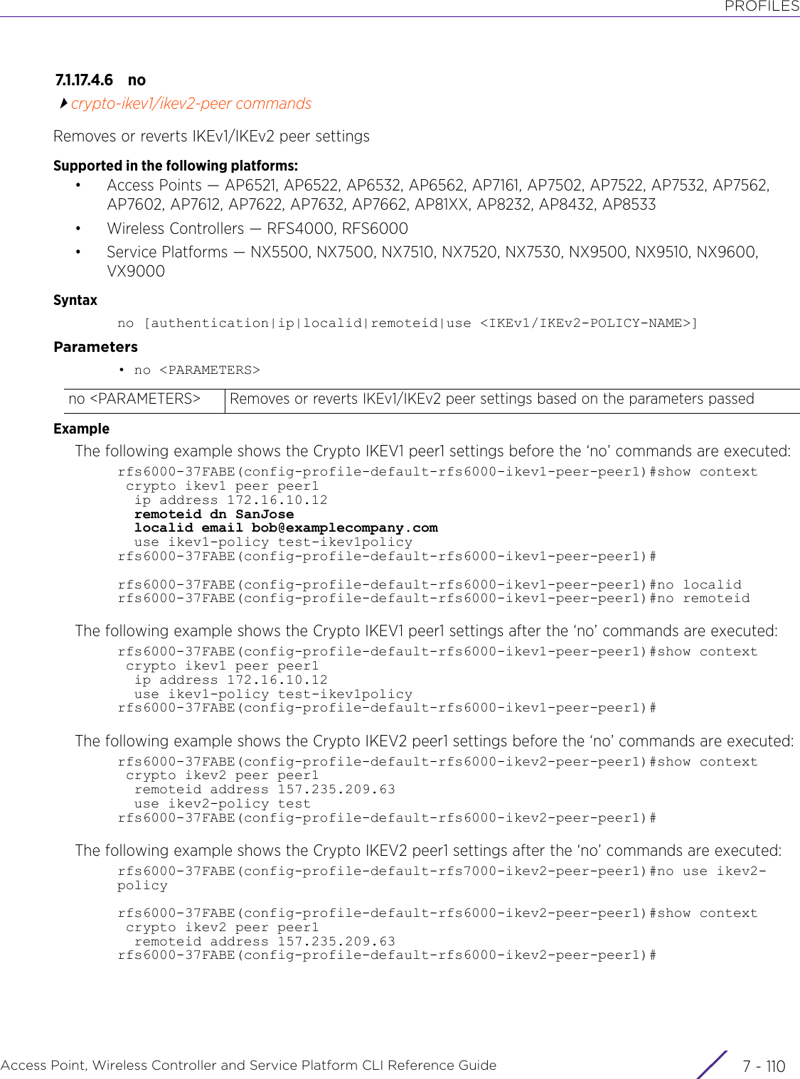 PROFILESAccess Point, Wireless Controller and Service Platform CLI Reference Guide  7 - 1107.1.17.4.6 nocrypto-ikev1/ikev2-peer commandsRemoves or reverts IKEv1/IKEv2 peer settingsSupported in the following platforms:• Access Points — AP6521, AP6522, AP6532, AP6562, AP7161, AP7502, AP7522, AP7532, AP7562, AP7602, AP7612, AP7622, AP7632, AP7662, AP81XX, AP8232, AP8432, AP8533• Wireless Controllers — RFS4000, RFS6000• Service Platforms — NX5500, NX7500, NX7510, NX7520, NX7530, NX9500, NX9510, NX9600, VX9000Syntaxno [authentication|ip|localid|remoteid|use &lt;IKEv1/IKEv2-POLICY-NAME&gt;]Parameters• no &lt;PARAMETERS&gt;ExampleThe following example shows the Crypto IKEV1 peer1 settings before the ‘no’ commands are executed:rfs6000-37FABE(config-profile-default-rfs6000-ikev1-peer-peer1)#show context crypto ikev1 peer peer1  ip address 172.16.10.12  remoteid dn SanJose  localid email bob@examplecompany.com  use ikev1-policy test-ikev1policyrfs6000-37FABE(config-profile-default-rfs6000-ikev1-peer-peer1)#rfs6000-37FABE(config-profile-default-rfs6000-ikev1-peer-peer1)#no localidrfs6000-37FABE(config-profile-default-rfs6000-ikev1-peer-peer1)#no remoteidThe following example shows the Crypto IKEV1 peer1 settings after the ‘no’ commands are executed:rfs6000-37FABE(config-profile-default-rfs6000-ikev1-peer-peer1)#show context crypto ikev1 peer peer1  ip address 172.16.10.12  use ikev1-policy test-ikev1policyrfs6000-37FABE(config-profile-default-rfs6000-ikev1-peer-peer1)#The following example shows the Crypto IKEV2 peer1 settings before the ‘no’ commands are executed:rfs6000-37FABE(config-profile-default-rfs6000-ikev2-peer-peer1)#show context crypto ikev2 peer peer1  remoteid address 157.235.209.63  use ikev2-policy testrfs6000-37FABE(config-profile-default-rfs6000-ikev2-peer-peer1)#The following example shows the Crypto IKEV2 peer1 settings after the ‘no’ commands are executed:rfs6000-37FABE(config-profile-default-rfs7000-ikev2-peer-peer1)#no use ikev2-policyrfs6000-37FABE(config-profile-default-rfs6000-ikev2-peer-peer1)#show context crypto ikev2 peer peer1  remoteid address 157.235.209.63rfs6000-37FABE(config-profile-default-rfs6000-ikev2-peer-peer1)#no &lt;PARAMETERS&gt; Removes or reverts IKEv1/IKEv2 peer settings based on the parameters passed