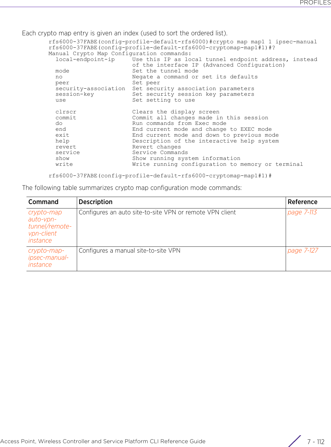 PROFILESAccess Point, Wireless Controller and Service Platform CLI Reference Guide  7 - 112Each crypto map entry is given an index (used to sort the ordered list).rfs6000-37FABE(config-profile-default-rfs6000)#crypto map map1 1 ipsec-manualrfs6000-37FABE(config-profile-default-rfs6000-cryptomap-map1#1)#?Manual Crypto Map Configuration commands:  local-endpoint-ip     Use this IP as local tunnel endpoint address, instead                        of the interface IP (Advanced Configuration)  mode                  Set the tunnel mode  no                    Negate a command or set its defaults  peer                  Set peer  security-association  Set security association parameters  session-key           Set security session key parameters  use                   Set setting to use  clrscr                Clears the display screen  commit                Commit all changes made in this session  do                    Run commands from Exec mode  end                   End current mode and change to EXEC mode  exit                  End current mode and down to previous mode  help                  Description of the interactive help system  revert                Revert changes  service               Service Commands  show                  Show running system information  write                 Write running configuration to memory or terminalrfs6000-37FABE(config-profile-default-rfs6000-cryptomap-map1#1)#The following table summarizes crypto map configuration mode commands:Command Description Referencecrypto-map auto-vpn-tunnel/remote-vpn-client instanceConfigures an auto site-to-site VPN or remote VPN client page 7-113crypto-map-ipsec-manual-instanceConfigures a manual site-to-site VPN page 7-127