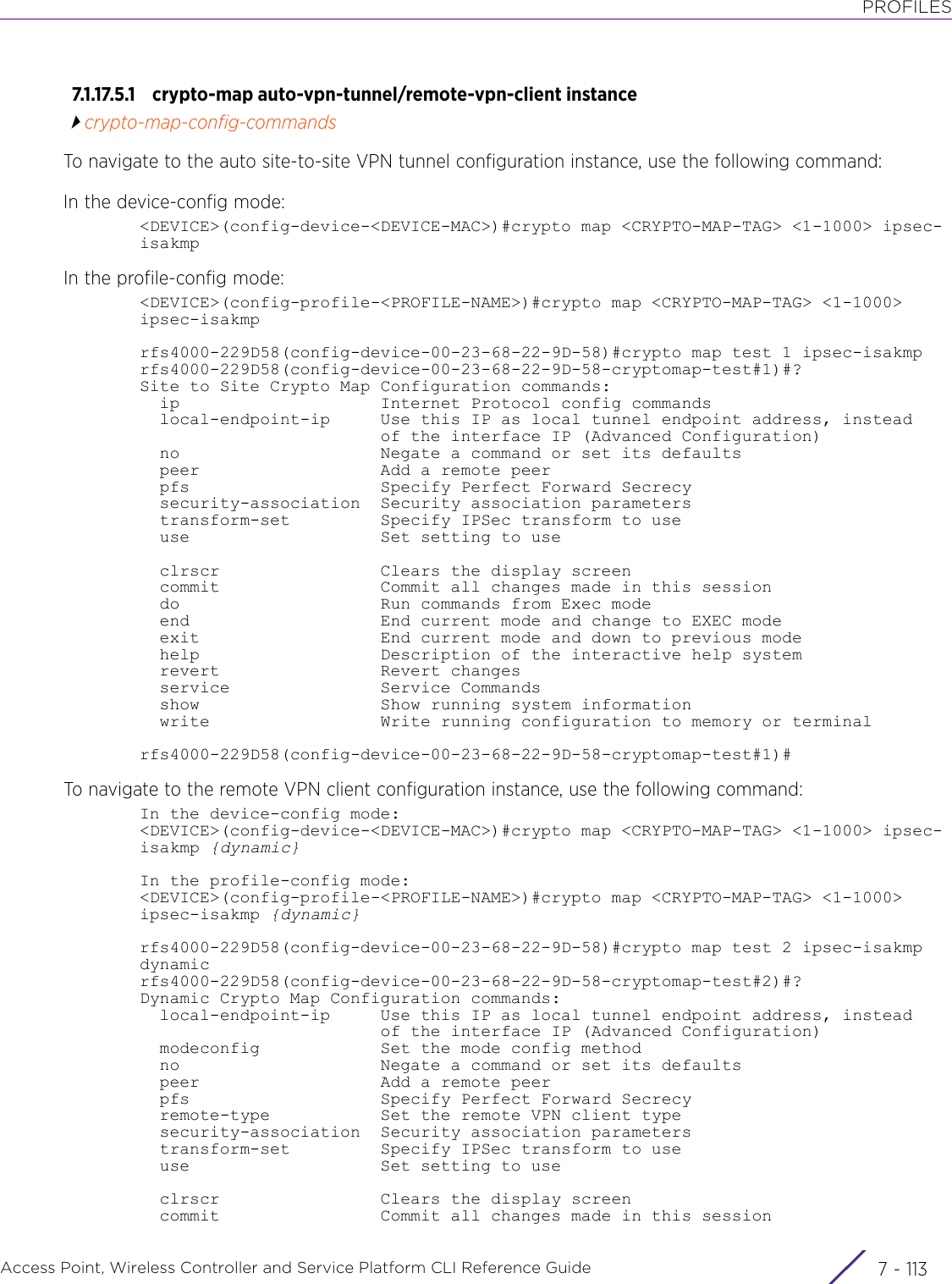 PROFILESAccess Point, Wireless Controller and Service Platform CLI Reference Guide 7 - 1137.1.17.5.1 crypto-map auto-vpn-tunnel/remote-vpn-client instancecrypto-map-config-commandsTo navigate to the auto site-to-site VPN tunnel configuration instance, use the following command:In the device-config mode:&lt;DEVICE&gt;(config-device-&lt;DEVICE-MAC&gt;)#crypto map &lt;CRYPTO-MAP-TAG&gt; &lt;1-1000&gt; ipsec-isakmpIn the profile-config mode:&lt;DEVICE&gt;(config-profile-&lt;PROFILE-NAME&gt;)#crypto map &lt;CRYPTO-MAP-TAG&gt; &lt;1-1000&gt; ipsec-isakmprfs4000-229D58(config-device-00-23-68-22-9D-58)#crypto map test 1 ipsec-isakmprfs4000-229D58(config-device-00-23-68-22-9D-58-cryptomap-test#1)#?Site to Site Crypto Map Configuration commands:  ip                    Internet Protocol config commands  local-endpoint-ip     Use this IP as local tunnel endpoint address, instead                        of the interface IP (Advanced Configuration)  no                    Negate a command or set its defaults  peer                  Add a remote peer  pfs                   Specify Perfect Forward Secrecy  security-association  Security association parameters  transform-set         Specify IPSec transform to use  use                   Set setting to use  clrscr                Clears the display screen  commit                Commit all changes made in this session  do                    Run commands from Exec mode  end                   End current mode and change to EXEC mode  exit                  End current mode and down to previous mode  help                  Description of the interactive help system  revert                Revert changes  service               Service Commands  show                  Show running system information  write                 Write running configuration to memory or terminalrfs4000-229D58(config-device-00-23-68-22-9D-58-cryptomap-test#1)#To navigate to the remote VPN client configuration instance, use the following command:In the device-config mode:&lt;DEVICE&gt;(config-device-&lt;DEVICE-MAC&gt;)#crypto map &lt;CRYPTO-MAP-TAG&gt; &lt;1-1000&gt; ipsec-isakmp {dynamic}In the profile-config mode:&lt;DEVICE&gt;(config-profile-&lt;PROFILE-NAME&gt;)#crypto map &lt;CRYPTO-MAP-TAG&gt; &lt;1-1000&gt; ipsec-isakmp {dynamic}rfs4000-229D58(config-device-00-23-68-22-9D-58)#crypto map test 2 ipsec-isakmp dynamicrfs4000-229D58(config-device-00-23-68-22-9D-58-cryptomap-test#2)#?Dynamic Crypto Map Configuration commands:  local-endpoint-ip     Use this IP as local tunnel endpoint address, instead                        of the interface IP (Advanced Configuration)  modeconfig            Set the mode config method  no                    Negate a command or set its defaults  peer                  Add a remote peer  pfs                   Specify Perfect Forward Secrecy  remote-type           Set the remote VPN client type  security-association  Security association parameters  transform-set         Specify IPSec transform to use  use                   Set setting to use  clrscr                Clears the display screen  commit                Commit all changes made in this session