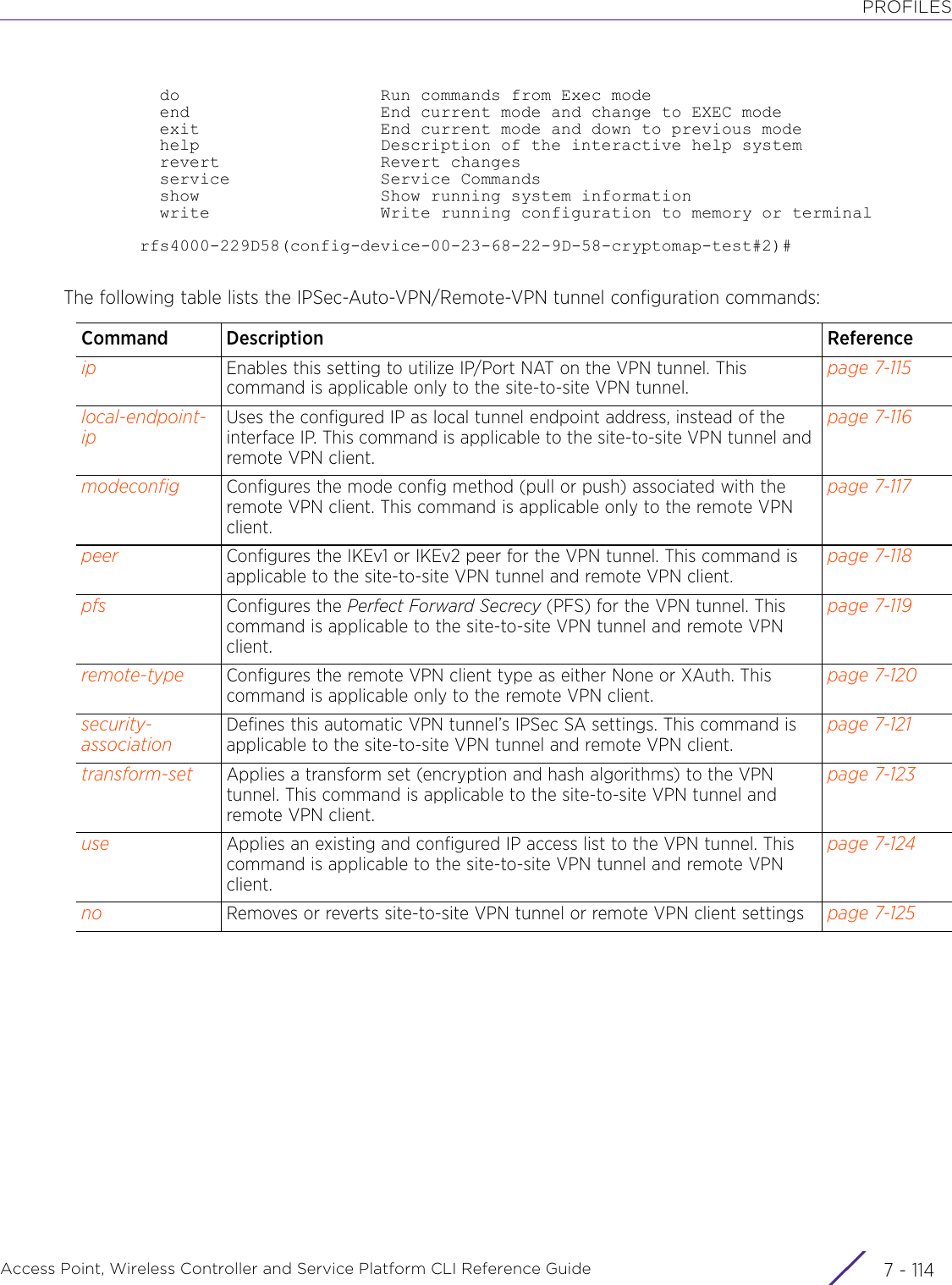 PROFILESAccess Point, Wireless Controller and Service Platform CLI Reference Guide  7 - 114  do                    Run commands from Exec mode  end                   End current mode and change to EXEC mode  exit                  End current mode and down to previous mode  help                  Description of the interactive help system  revert                Revert changes  service               Service Commands  show                  Show running system information  write                 Write running configuration to memory or terminalrfs4000-229D58(config-device-00-23-68-22-9D-58-cryptomap-test#2)#The following table lists the IPSec-Auto-VPN/Remote-VPN tunnel configuration commands:Command Description Referenceip Enables this setting to utilize IP/Port NAT on the VPN tunnel. This command is applicable only to the site-to-site VPN tunnel.page 7-115local-endpoint-ipUses the configured IP as local tunnel endpoint address, instead of the interface IP. This command is applicable to the site-to-site VPN tunnel and remote VPN client.page 7-116modeconfig Configures the mode config method (pull or push) associated with the remote VPN client. This command is applicable only to the remote VPN client.page 7-117peer Configures the IKEv1 or IKEv2 peer for the VPN tunnel. This command is applicable to the site-to-site VPN tunnel and remote VPN client.page 7-118pfs Configures the Perfect Forward Secrecy (PFS) for the VPN tunnel. This command is applicable to the site-to-site VPN tunnel and remote VPN client.page 7-119remote-type Configures the remote VPN client type as either None or XAuth. This command is applicable only to the remote VPN client.page 7-120security-associationDefines this automatic VPN tunnel’s IPSec SA settings. This command is applicable to the site-to-site VPN tunnel and remote VPN client.page 7-121transform-set Applies a transform set (encryption and hash algorithms) to the VPN tunnel. This command is applicable to the site-to-site VPN tunnel and remote VPN client.page 7-123use Applies an existing and configured IP access list to the VPN tunnel. This command is applicable to the site-to-site VPN tunnel and remote VPN client.page 7-124no Removes or reverts site-to-site VPN tunnel or remote VPN client settings page 7-125