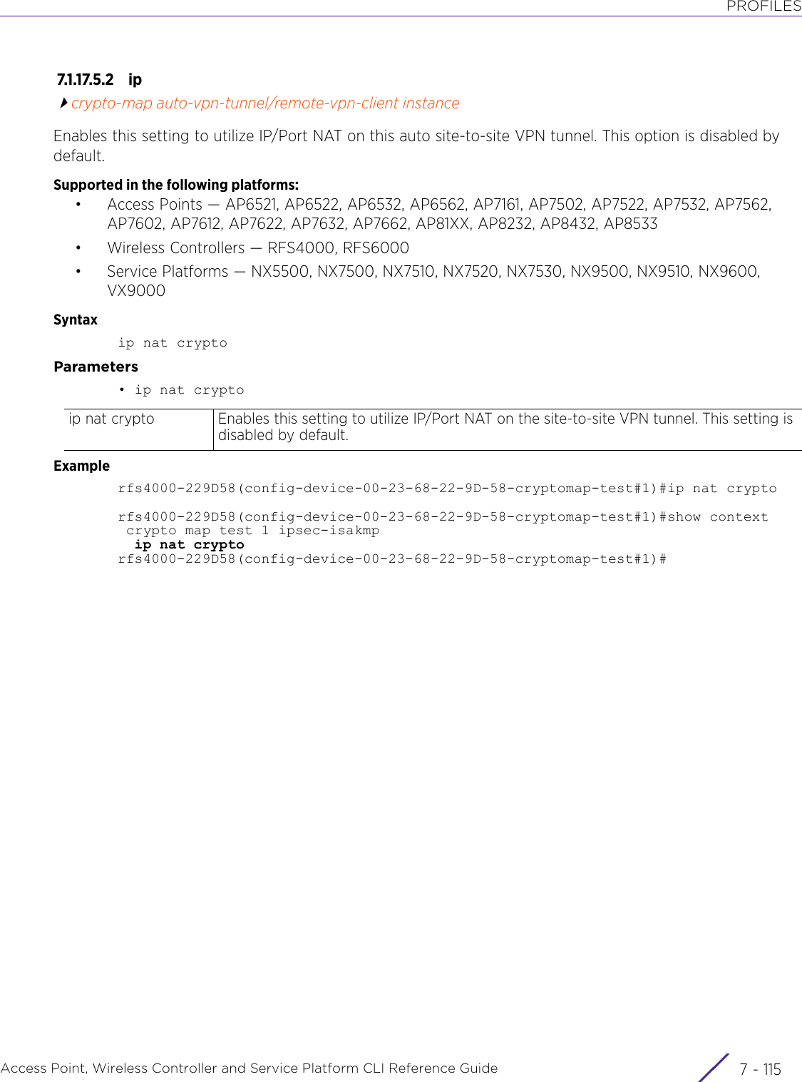 PROFILESAccess Point, Wireless Controller and Service Platform CLI Reference Guide 7 - 1157.1.17.5.2 ipcrypto-map auto-vpn-tunnel/remote-vpn-client instanceEnables this setting to utilize IP/Port NAT on this auto site-to-site VPN tunnel. This option is disabled by default.Supported in the following platforms:• Access Points — AP6521, AP6522, AP6532, AP6562, AP7161, AP7502, AP7522, AP7532, AP7562, AP7602, AP7612, AP7622, AP7632, AP7662, AP81XX, AP8232, AP8432, AP8533• Wireless Controllers — RFS4000, RFS6000• Service Platforms — NX5500, NX7500, NX7510, NX7520, NX7530, NX9500, NX9510, NX9600, VX9000Syntaxip nat cryptoParameters• ip nat cryptoExamplerfs4000-229D58(config-device-00-23-68-22-9D-58-cryptomap-test#1)#ip nat cryptorfs4000-229D58(config-device-00-23-68-22-9D-58-cryptomap-test#1)#show context crypto map test 1 ipsec-isakmp  ip nat cryptorfs4000-229D58(config-device-00-23-68-22-9D-58-cryptomap-test#1)#ip nat crypto Enables this setting to utilize IP/Port NAT on the site-to-site VPN tunnel. This setting is disabled by default.