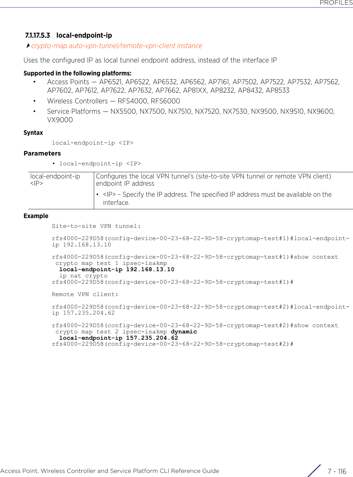 PROFILESAccess Point, Wireless Controller and Service Platform CLI Reference Guide  7 - 1167.1.17.5.3 local-endpoint-ipcrypto-map auto-vpn-tunnel/remote-vpn-client instanceUses the configured IP as local tunnel endpoint address, instead of the interface IPSupported in the following platforms:• Access Points — AP6521, AP6522, AP6532, AP6562, AP7161, AP7502, AP7522, AP7532, AP7562, AP7602, AP7612, AP7622, AP7632, AP7662, AP81XX, AP8232, AP8432, AP8533• Wireless Controllers — RFS4000, RFS6000• Service Platforms — NX5500, NX7500, NX7510, NX7520, NX7530, NX9500, NX9510, NX9600, VX9000Syntaxlocal-endpoint-ip &lt;IP&gt;Parameters• local-endpoint-ip &lt;IP&gt;ExampleSite-to-site VPN tunnel:rfs4000-229D58(config-device-00-23-68-22-9D-58-cryptomap-test#1)#local-endpoint-ip 192.168.13.10rfs4000-229D58(config-device-00-23-68-22-9D-58-cryptomap-test#1)#show context crypto map test 1 ipsec-isakmp  local-endpoint-ip 192.168.13.10  ip nat cryptorfs4000-229D58(config-device-00-23-68-22-9D-58-cryptomap-test#1)#Remote VPN client:rfs4000-229D58(config-device-00-23-68-22-9D-58-cryptomap-test#2)#local-endpoint-ip 157.235.204.62rfs4000-229D58(config-device-00-23-68-22-9D-58-cryptomap-test#2)#show context crypto map test 2 ipsec-isakmp dynamic  local-endpoint-ip 157.235.204.62rfs4000-229D58(config-device-00-23-68-22-9D-58-cryptomap-test#2)#local-endpoint-ip &lt;IP&gt;Configures the local VPN tunnel’s (site-to-site VPN tunnel or remote VPN client) endpoint IP address• &lt;IP&gt; – Specify the IP address. The specified IP address must be available on the interface.