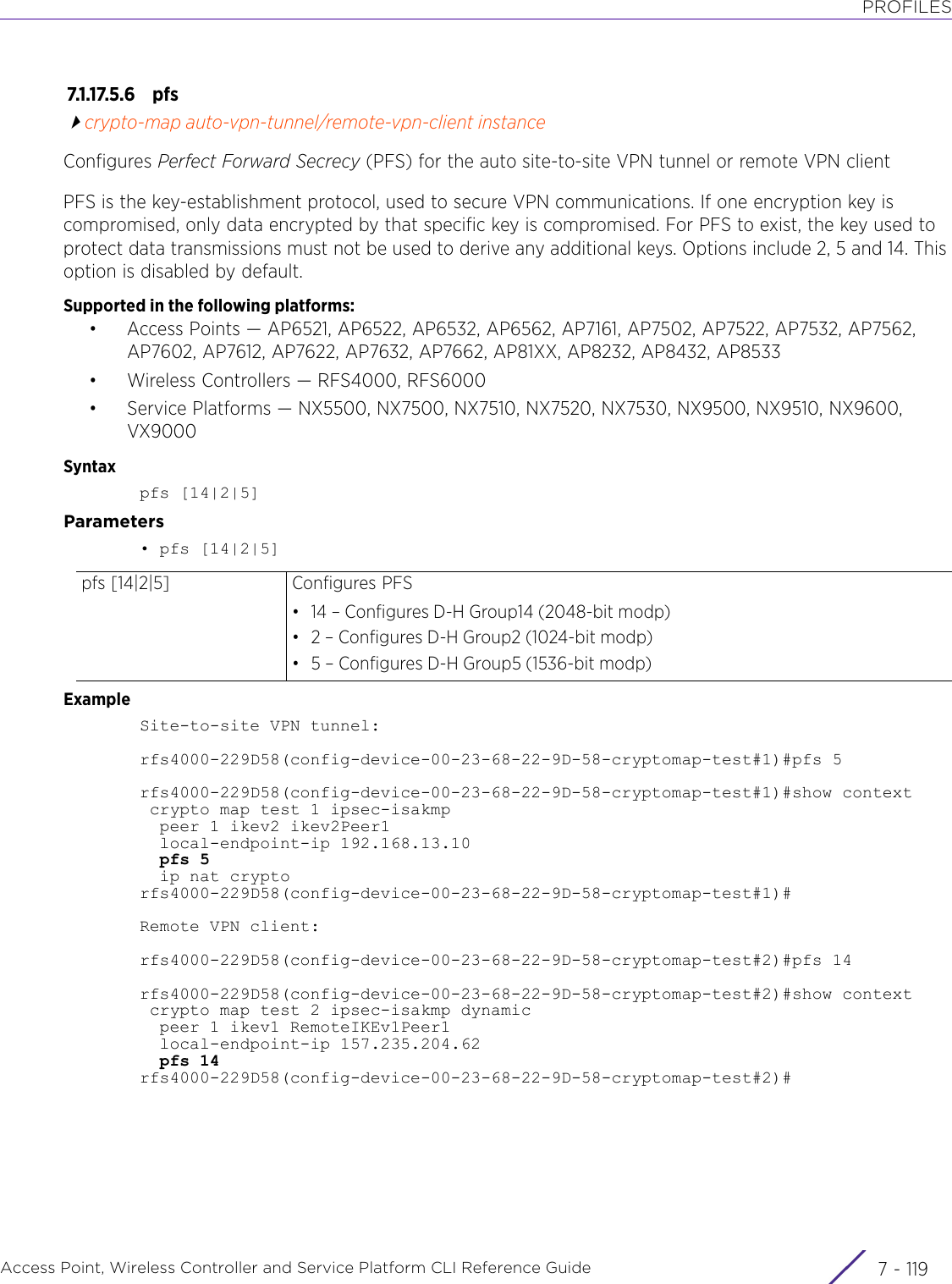 PROFILESAccess Point, Wireless Controller and Service Platform CLI Reference Guide 7 - 1197.1.17.5.6 pfscrypto-map auto-vpn-tunnel/remote-vpn-client instanceConfigures Perfect Forward Secrecy (PFS) for the auto site-to-site VPN tunnel or remote VPN clientPFS is the key-establishment protocol, used to secure VPN communications. If one encryption key is compromised, only data encrypted by that specific key is compromised. For PFS to exist, the key used to protect data transmissions must not be used to derive any additional keys. Options include 2, 5 and 14. This option is disabled by default.Supported in the following platforms:• Access Points — AP6521, AP6522, AP6532, AP6562, AP7161, AP7502, AP7522, AP7532, AP7562, AP7602, AP7612, AP7622, AP7632, AP7662, AP81XX, AP8232, AP8432, AP8533• Wireless Controllers — RFS4000, RFS6000• Service Platforms — NX5500, NX7500, NX7510, NX7520, NX7530, NX9500, NX9510, NX9600, VX9000Syntaxpfs [14|2|5]Parameters• pfs [14|2|5]ExampleSite-to-site VPN tunnel:rfs4000-229D58(config-device-00-23-68-22-9D-58-cryptomap-test#1)#pfs 5rfs4000-229D58(config-device-00-23-68-22-9D-58-cryptomap-test#1)#show context crypto map test 1 ipsec-isakmp  peer 1 ikev2 ikev2Peer1  local-endpoint-ip 192.168.13.10  pfs 5  ip nat cryptorfs4000-229D58(config-device-00-23-68-22-9D-58-cryptomap-test#1)#Remote VPN client:rfs4000-229D58(config-device-00-23-68-22-9D-58-cryptomap-test#2)#pfs 14rfs4000-229D58(config-device-00-23-68-22-9D-58-cryptomap-test#2)#show context crypto map test 2 ipsec-isakmp dynamic  peer 1 ikev1 RemoteIKEv1Peer1  local-endpoint-ip 157.235.204.62  pfs 14rfs4000-229D58(config-device-00-23-68-22-9D-58-cryptomap-test#2)#pfs [14|2|5] Configures PFS• 14 – Configures D-H Group14 (2048-bit modp)• 2 – Configures D-H Group2 (1024-bit modp)• 5 – Configures D-H Group5 (1536-bit modp)