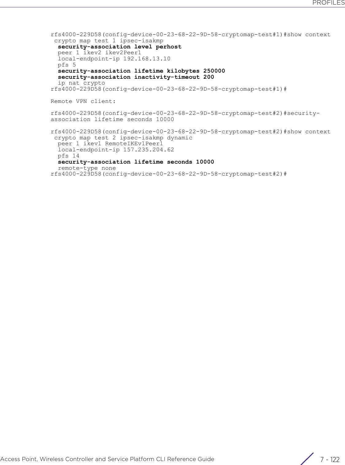 PROFILESAccess Point, Wireless Controller and Service Platform CLI Reference Guide  7 - 122rfs4000-229D58(config-device-00-23-68-22-9D-58-cryptomap-test#1)#show context crypto map test 1 ipsec-isakmp  security-association level perhost  peer 1 ikev2 ikev2Peer1  local-endpoint-ip 192.168.13.10  pfs 5  security-association lifetime kilobytes 250000  security-association inactivity-timeout 200  ip nat cryptorfs4000-229D58(config-device-00-23-68-22-9D-58-cryptomap-test#1)#Remote VPN client:rfs4000-229D58(config-device-00-23-68-22-9D-58-cryptomap-test#2)#security-association lifetime seconds 10000rfs4000-229D58(config-device-00-23-68-22-9D-58-cryptomap-test#2)#show context crypto map test 2 ipsec-isakmp dynamic  peer 1 ikev1 RemoteIKEv1Peer1  local-endpoint-ip 157.235.204.62  pfs 14  security-association lifetime seconds 10000  remote-type nonerfs4000-229D58(config-device-00-23-68-22-9D-58-cryptomap-test#2)#