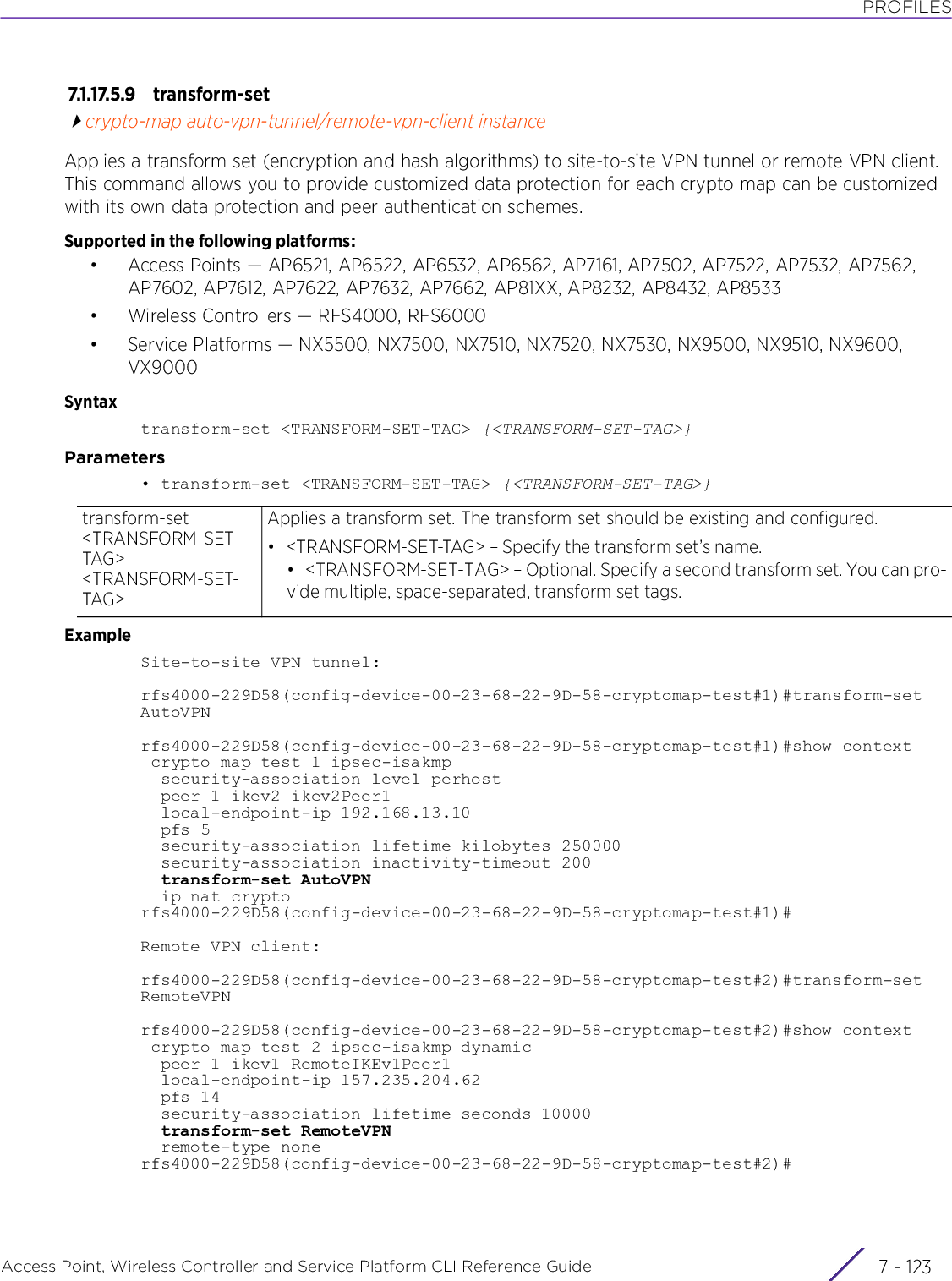 PROFILESAccess Point, Wireless Controller and Service Platform CLI Reference Guide 7 - 1237.1.17.5.9 transform-setcrypto-map auto-vpn-tunnel/remote-vpn-client instanceApplies a transform set (encryption and hash algorithms) to site-to-site VPN tunnel or remote VPN client. This command allows you to provide customized data protection for each crypto map can be customized with its own data protection and peer authentication schemes.Supported in the following platforms:• Access Points — AP6521, AP6522, AP6532, AP6562, AP7161, AP7502, AP7522, AP7532, AP7562, AP7602, AP7612, AP7622, AP7632, AP7662, AP81XX, AP8232, AP8432, AP8533• Wireless Controllers — RFS4000, RFS6000• Service Platforms — NX5500, NX7500, NX7510, NX7520, NX7530, NX9500, NX9510, NX9600, VX9000Syntaxtransform-set &lt;TRANSFORM-SET-TAG&gt; {&lt;TRANSFORM-SET-TAG&gt;}Parameters• transform-set &lt;TRANSFORM-SET-TAG&gt; {&lt;TRANSFORM-SET-TAG&gt;}ExampleSite-to-site VPN tunnel:rfs4000-229D58(config-device-00-23-68-22-9D-58-cryptomap-test#1)#transform-set AutoVPNrfs4000-229D58(config-device-00-23-68-22-9D-58-cryptomap-test#1)#show context crypto map test 1 ipsec-isakmp  security-association level perhost  peer 1 ikev2 ikev2Peer1  local-endpoint-ip 192.168.13.10  pfs 5  security-association lifetime kilobytes 250000  security-association inactivity-timeout 200  transform-set AutoVPN  ip nat cryptorfs4000-229D58(config-device-00-23-68-22-9D-58-cryptomap-test#1)#Remote VPN client:rfs4000-229D58(config-device-00-23-68-22-9D-58-cryptomap-test#2)#transform-set RemoteVPNrfs4000-229D58(config-device-00-23-68-22-9D-58-cryptomap-test#2)#show context crypto map test 2 ipsec-isakmp dynamic  peer 1 ikev1 RemoteIKEv1Peer1  local-endpoint-ip 157.235.204.62  pfs 14  security-association lifetime seconds 10000  transform-set RemoteVPN  remote-type nonerfs4000-229D58(config-device-00-23-68-22-9D-58-cryptomap-test#2)#transform-set &lt;TRANSFORM-SET-TAG&gt; &lt;TRANSFORM-SET-TAG&gt;Applies a transform set. The transform set should be existing and configured.• &lt;TRANSFORM-SET-TAG&gt; – Specify the transform set’s name.• &lt;TRANSFORM-SET-TAG&gt; – Optional. Specify a second transform set. You can pro-vide multiple, space-separated, transform set tags.