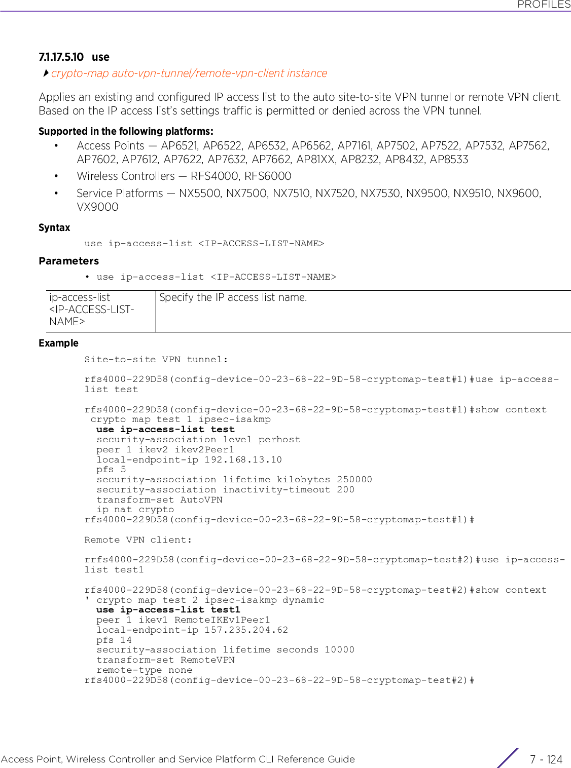 PROFILESAccess Point, Wireless Controller and Service Platform CLI Reference Guide  7 - 1247.1.17.5.10 u secrypto-map auto-vpn-tunnel/remote-vpn-client instanceApplies an existing and configured IP access list to the auto site-to-site VPN tunnel or remote VPN client. Based on the IP access list’s settings traffic is permitted or denied across the VPN tunnel.Supported in the following platforms:• Access Points — AP6521, AP6522, AP6532, AP6562, AP7161, AP7502, AP7522, AP7532, AP7562, AP7602, AP7612, AP7622, AP7632, AP7662, AP81XX, AP8232, AP8432, AP8533• Wireless Controllers — RFS4000, RFS6000• Service Platforms — NX5500, NX7500, NX7510, NX7520, NX7530, NX9500, NX9510, NX9600, VX9000Syntaxuse ip-access-list &lt;IP-ACCESS-LIST-NAME&gt;Parameters• use ip-access-list &lt;IP-ACCESS-LIST-NAME&gt;ExampleSite-to-site VPN tunnel:rfs4000-229D58(config-device-00-23-68-22-9D-58-cryptomap-test#1)#use ip-access-list testrfs4000-229D58(config-device-00-23-68-22-9D-58-cryptomap-test#1)#show context crypto map test 1 ipsec-isakmp  use ip-access-list test  security-association level perhost  peer 1 ikev2 ikev2Peer1  local-endpoint-ip 192.168.13.10  pfs 5  security-association lifetime kilobytes 250000  security-association inactivity-timeout 200  transform-set AutoVPN  ip nat cryptorfs4000-229D58(config-device-00-23-68-22-9D-58-cryptomap-test#1)#Remote VPN client:rrfs4000-229D58(config-device-00-23-68-22-9D-58-cryptomap-test#2)#use ip-access-list test1rfs4000-229D58(config-device-00-23-68-22-9D-58-cryptomap-test#2)#show context&apos; crypto map test 2 ipsec-isakmp dynamic  use ip-access-list test1  peer 1 ikev1 RemoteIKEv1Peer1  local-endpoint-ip 157.235.204.62  pfs 14  security-association lifetime seconds 10000  transform-set RemoteVPN  remote-type nonerfs4000-229D58(config-device-00-23-68-22-9D-58-cryptomap-test#2)#ip-access-list &lt;IP-ACCESS-LIST-NAME&gt;Specify the IP access list name.