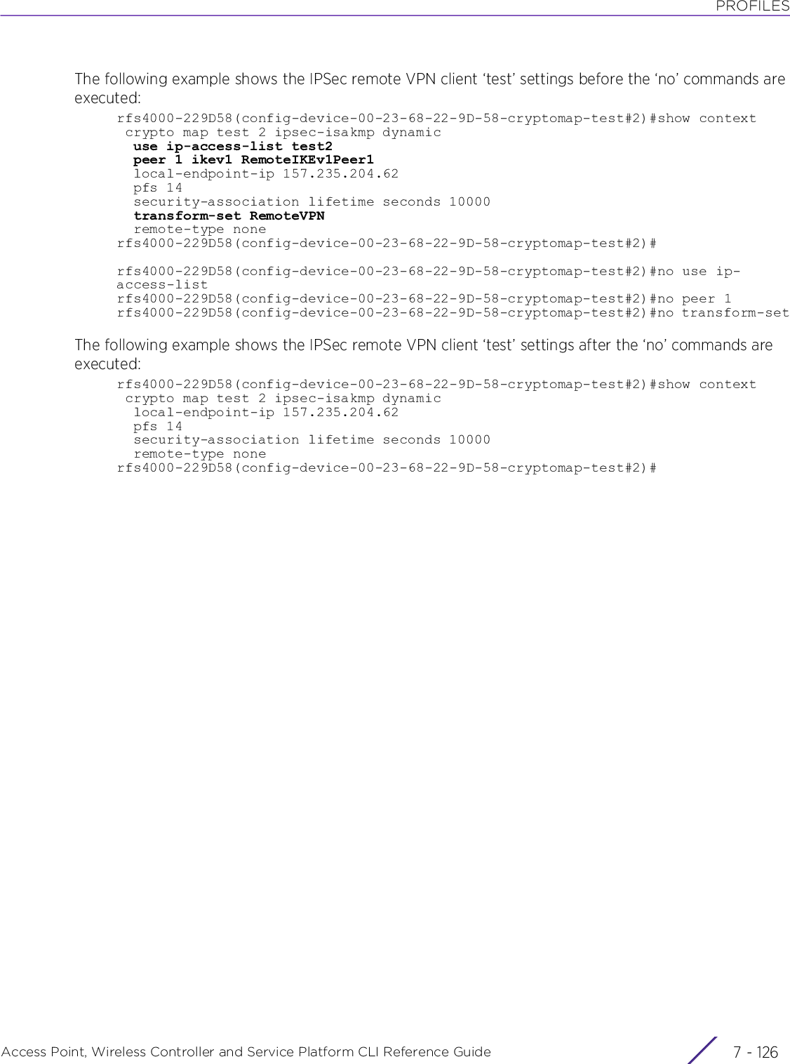 PROFILESAccess Point, Wireless Controller and Service Platform CLI Reference Guide  7 - 126The following example shows the IPSec remote VPN client ‘test’ settings before the ‘no’ commands are executed:rfs4000-229D58(config-device-00-23-68-22-9D-58-cryptomap-test#2)#show context crypto map test 2 ipsec-isakmp dynamic  use ip-access-list test2  peer 1 ikev1 RemoteIKEv1Peer1  local-endpoint-ip 157.235.204.62  pfs 14  security-association lifetime seconds 10000  transform-set RemoteVPN  remote-type nonerfs4000-229D58(config-device-00-23-68-22-9D-58-cryptomap-test#2)#rfs4000-229D58(config-device-00-23-68-22-9D-58-cryptomap-test#2)#no use ip-access-listrfs4000-229D58(config-device-00-23-68-22-9D-58-cryptomap-test#2)#no peer 1rfs4000-229D58(config-device-00-23-68-22-9D-58-cryptomap-test#2)#no transform-setThe following example shows the IPSec remote VPN client ‘test’ settings after the ‘no’ commands are executed:rfs4000-229D58(config-device-00-23-68-22-9D-58-cryptomap-test#2)#show context crypto map test 2 ipsec-isakmp dynamic  local-endpoint-ip 157.235.204.62  pfs 14  security-association lifetime seconds 10000  remote-type nonerfs4000-229D58(config-device-00-23-68-22-9D-58-cryptomap-test#2)#