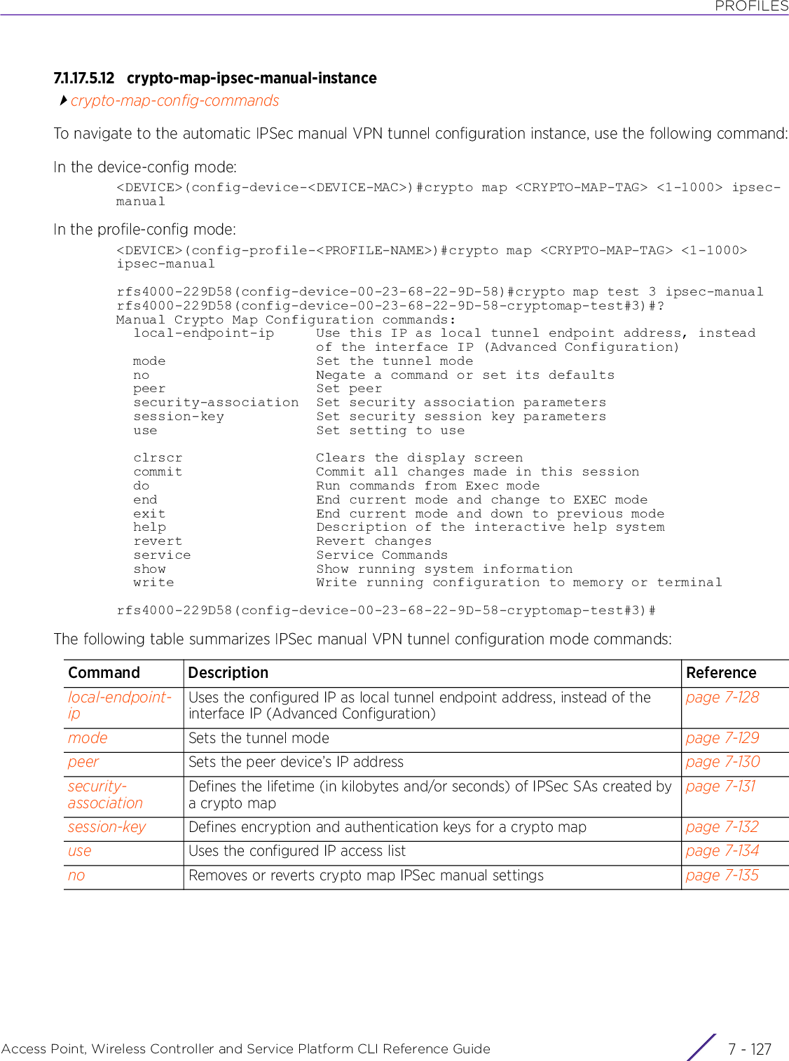 PROFILESAccess Point, Wireless Controller and Service Platform CLI Reference Guide 7 - 1277.1.17.5.12 crypto-map-ipsec-manual-instancecrypto-map-config-commandsTo navigate to the automatic IPSec manual VPN tunnel configuration instance, use the following command:In the device-config mode:&lt;DEVICE&gt;(config-device-&lt;DEVICE-MAC&gt;)#crypto map &lt;CRYPTO-MAP-TAG&gt; &lt;1-1000&gt; ipsec-manualIn the profile-config mode:&lt;DEVICE&gt;(config-profile-&lt;PROFILE-NAME&gt;)#crypto map &lt;CRYPTO-MAP-TAG&gt; &lt;1-1000&gt; ipsec-manualrfs4000-229D58(config-device-00-23-68-22-9D-58)#crypto map test 3 ipsec-manualrfs4000-229D58(config-device-00-23-68-22-9D-58-cryptomap-test#3)#?Manual Crypto Map Configuration commands:  local-endpoint-ip     Use this IP as local tunnel endpoint address, instead                        of the interface IP (Advanced Configuration)  mode                  Set the tunnel mode  no                    Negate a command or set its defaults  peer                  Set peer  security-association  Set security association parameters  session-key           Set security session key parameters  use                   Set setting to use  clrscr                Clears the display screen  commit                Commit all changes made in this session  do                    Run commands from Exec mode  end                   End current mode and change to EXEC mode  exit                  End current mode and down to previous mode  help                  Description of the interactive help system  revert                Revert changes  service               Service Commands  show                  Show running system information  write                 Write running configuration to memory or terminalrfs4000-229D58(config-device-00-23-68-22-9D-58-cryptomap-test#3)#The following table summarizes IPSec manual VPN tunnel configuration mode commands:Command Description Referencelocal-endpoint-ipUses the configured IP as local tunnel endpoint address, instead of the interface IP (Advanced Configuration)page 7-128mode Sets the tunnel mode page 7-129peer Sets the peer device’s IP address page 7-130security-associationDefines the lifetime (in kilobytes and/or seconds) of IPSec SAs created by a crypto mappage 7-131session-key Defines encryption and authentication keys for a crypto map page 7-132use Uses the configured IP access list page 7-134no Removes or reverts crypto map IPSec manual settings page 7-135