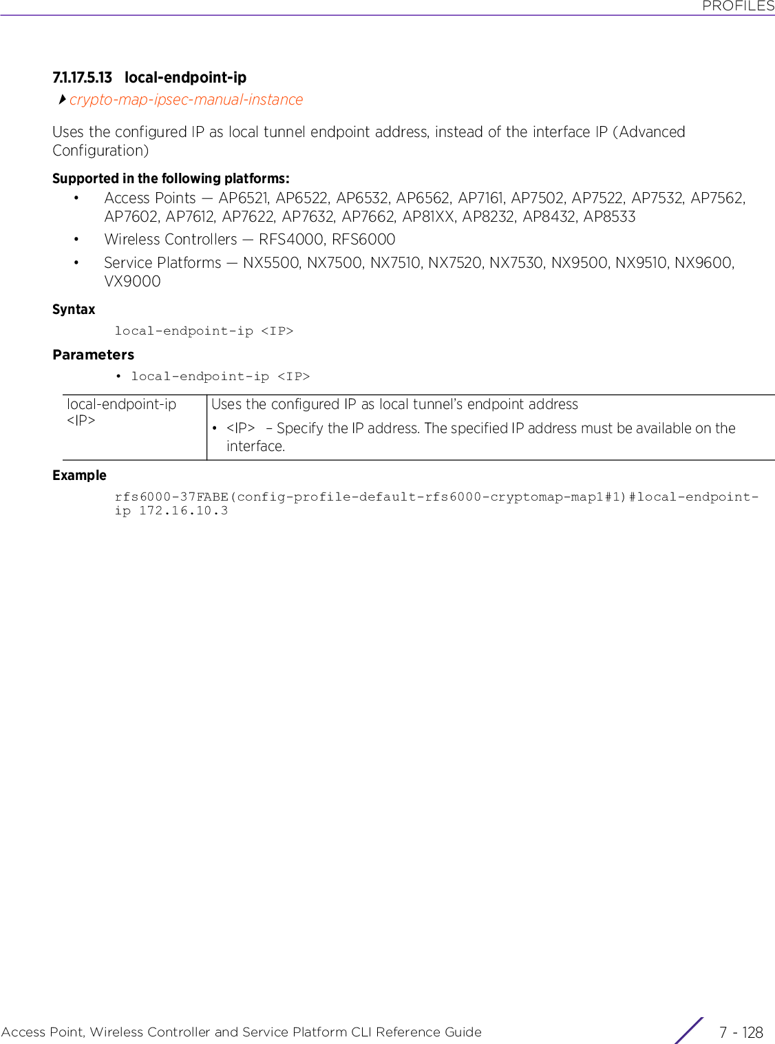 PROFILESAccess Point, Wireless Controller and Service Platform CLI Reference Guide  7 - 1287.1.17.5.13 local-endpoint-ipcrypto-map-ipsec-manual-instanceUses the configured IP as local tunnel endpoint address, instead of the interface IP (Advanced Configuration)Supported in the following platforms:• Access Points — AP6521, AP6522, AP6532, AP6562, AP7161, AP7502, AP7522, AP7532, AP7562, AP7602, AP7612, AP7622, AP7632, AP7662, AP81XX, AP8232, AP8432, AP8533• Wireless Controllers — RFS4000, RFS6000• Service Platforms — NX5500, NX7500, NX7510, NX7520, NX7530, NX9500, NX9510, NX9600, VX9000Syntaxlocal-endpoint-ip &lt;IP&gt;Parameters• local-endpoint-ip &lt;IP&gt;Examplerfs6000-37FABE(config-profile-default-rfs6000-cryptomap-map1#1)#local-endpoint-ip 172.16.10.3local-endpoint-ip &lt;IP&gt;Uses the configured IP as local tunnel’s endpoint address• &lt;IP&gt;   – Specify the IP address. The specified IP address must be available on the interface.