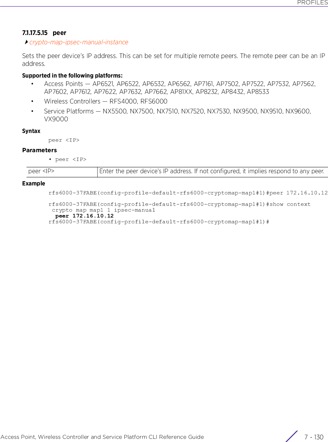 PROFILESAccess Point, Wireless Controller and Service Platform CLI Reference Guide  7 - 1307.1.17.5.15 p ee rcrypto-map-ipsec-manual-instanceSets the peer device’s IP address. This can be set for multiple remote peers. The remote peer can be an IP address.Supported in the following platforms:• Access Points — AP6521, AP6522, AP6532, AP6562, AP7161, AP7502, AP7522, AP7532, AP7562, AP7602, AP7612, AP7622, AP7632, AP7662, AP81XX, AP8232, AP8432, AP8533• Wireless Controllers — RFS4000, RFS6000• Service Platforms — NX5500, NX7500, NX7510, NX7520, NX7530, NX9500, NX9510, NX9600, VX9000Syntaxpeer &lt;IP&gt;Parameters• peer &lt;IP&gt;Examplerfs6000-37FABE(config-profile-default-rfs6000-cryptomap-map1#1)#peer 172.16.10.12rfs6000-37FABE(config-profile-default-rfs6000-cryptomap-map1#1)#show context crypto map map1 1 ipsec-manual  peer 172.16.10.12rfs6000-37FABE(config-profile-default-rfs6000-cryptomap-map1#1)#peer &lt;IP&gt; Enter the peer device’s IP address. If not configured, it implies respond to any peer. 