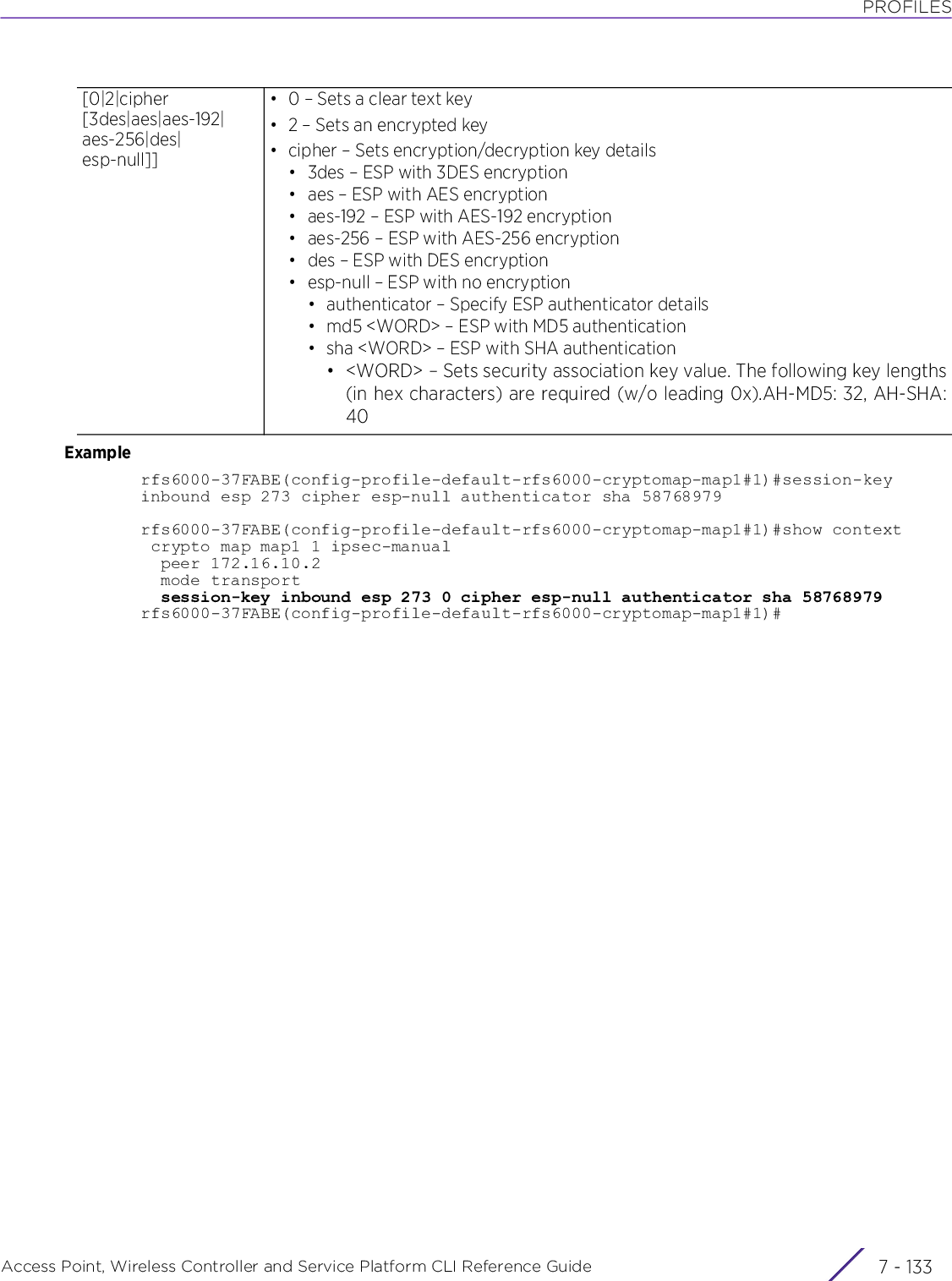 PROFILESAccess Point, Wireless Controller and Service Platform CLI Reference Guide 7 - 133Examplerfs6000-37FABE(config-profile-default-rfs6000-cryptomap-map1#1)#session-key inbound esp 273 cipher esp-null authenticator sha 58768979rfs6000-37FABE(config-profile-default-rfs6000-cryptomap-map1#1)#show context crypto map map1 1 ipsec-manual  peer 172.16.10.2  mode transport  session-key inbound esp 273 0 cipher esp-null authenticator sha 58768979rfs6000-37FABE(config-profile-default-rfs6000-cryptomap-map1#1)#[0|2|cipher [3des|aes|aes-192|aes-256|des|esp-null]]•0 – Sets a clear text key•2 – Sets an encrypted key• cipher – Sets encryption/decryption key details• 3des – ESP with 3DES encryption• aes – ESP with AES encryption• aes-192 – ESP with AES-192 encryption• aes-256 – ESP with AES-256 encryption• des – ESP with DES encryption• esp-null – ESP with no encryption• authenticator – Specify ESP authenticator details• md5 &lt;WORD&gt; – ESP with MD5 authentication•sha &lt;WORD&gt; – ESP with SHA authentication• &lt;WORD&gt; – Sets security association key value. The following key lengths(in hex characters) are required (w/o leading 0x).AH-MD5: 32, AH-SHA:40