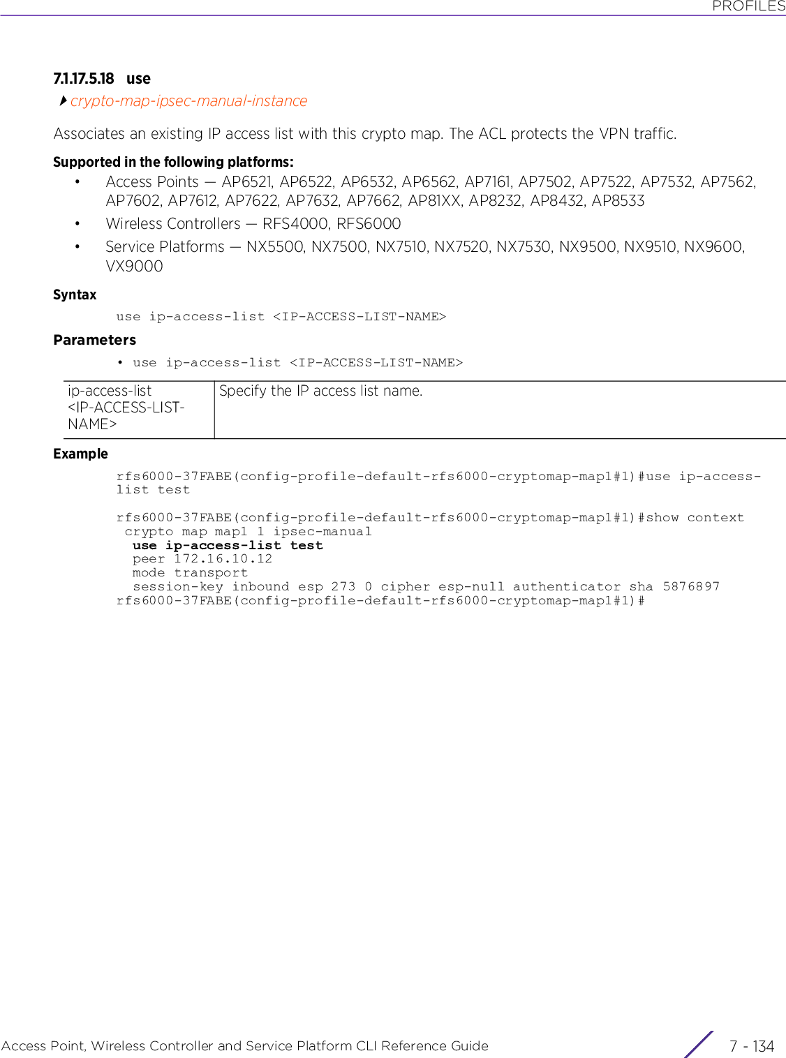 PROFILESAccess Point, Wireless Controller and Service Platform CLI Reference Guide  7 - 1347.1.17.5.18 u secrypto-map-ipsec-manual-instanceAssociates an existing IP access list with this crypto map. The ACL protects the VPN traffic. Supported in the following platforms:• Access Points — AP6521, AP6522, AP6532, AP6562, AP7161, AP7502, AP7522, AP7532, AP7562, AP7602, AP7612, AP7622, AP7632, AP7662, AP81XX, AP8232, AP8432, AP8533• Wireless Controllers — RFS4000, RFS6000• Service Platforms — NX5500, NX7500, NX7510, NX7520, NX7530, NX9500, NX9510, NX9600, VX9000Syntaxuse ip-access-list &lt;IP-ACCESS-LIST-NAME&gt; Parameters• use ip-access-list &lt;IP-ACCESS-LIST-NAME&gt;Examplerfs6000-37FABE(config-profile-default-rfs6000-cryptomap-map1#1)#use ip-access-list testrfs6000-37FABE(config-profile-default-rfs6000-cryptomap-map1#1)#show context crypto map map1 1 ipsec-manual  use ip-access-list test  peer 172.16.10.12  mode transport  session-key inbound esp 273 0 cipher esp-null authenticator sha 5876897rfs6000-37FABE(config-profile-default-rfs6000-cryptomap-map1#1)#ip-access-list &lt;IP-ACCESS-LIST-NAME&gt;Specify the IP access list name.