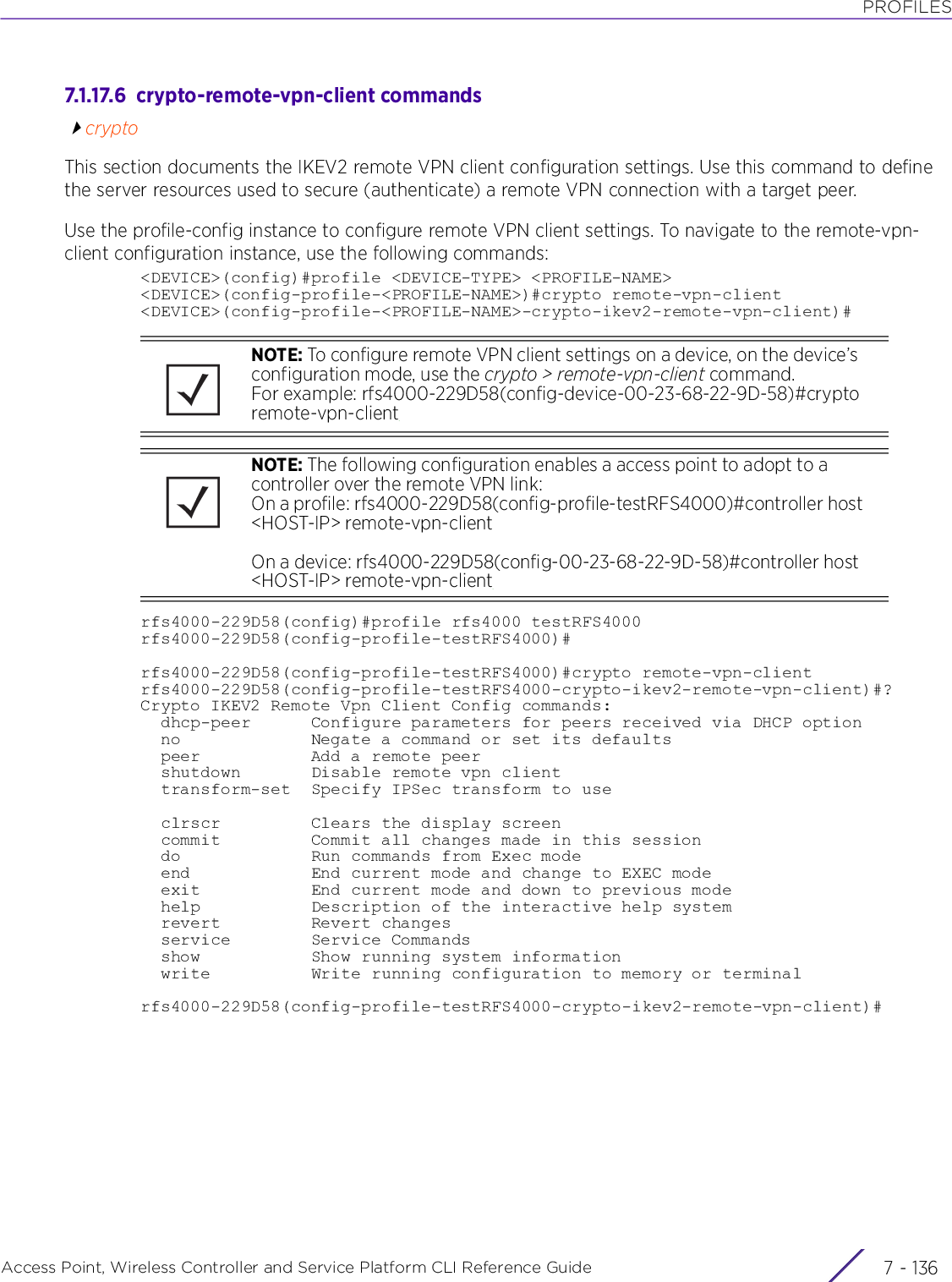 PROFILESAccess Point, Wireless Controller and Service Platform CLI Reference Guide  7 - 1367.1.17.6  crypto-remote-vpn-client commandscryptoThis section documents the IKEV2 remote VPN client configuration settings. Use this command to define the server resources used to secure (authenticate) a remote VPN connection with a target peer.Use the profile-config instance to configure remote VPN client settings. To navigate to the remote-vpn-client configuration instance, use the following commands:&lt;DEVICE&gt;(config)#profile &lt;DEVICE-TYPE&gt; &lt;PROFILE-NAME&gt;&lt;DEVICE&gt;(config-profile-&lt;PROFILE-NAME&gt;)#crypto remote-vpn-client&lt;DEVICE&gt;(config-profile-&lt;PROFILE-NAME&gt;-crypto-ikev2-remote-vpn-client)#rfs4000-229D58(config)#profile rfs4000 testRFS4000rfs4000-229D58(config-profile-testRFS4000)#rfs4000-229D58(config-profile-testRFS4000)#crypto remote-vpn-clientrfs4000-229D58(config-profile-testRFS4000-crypto-ikev2-remote-vpn-client)#?Crypto IKEV2 Remote Vpn Client Config commands:  dhcp-peer      Configure parameters for peers received via DHCP option  no             Negate a command or set its defaults  peer           Add a remote peer  shutdown       Disable remote vpn client  transform-set  Specify IPSec transform to use  clrscr         Clears the display screen  commit         Commit all changes made in this session  do             Run commands from Exec mode  end            End current mode and change to EXEC mode  exit           End current mode and down to previous mode  help           Description of the interactive help system  revert         Revert changes  service        Service Commands  show           Show running system information  write          Write running configuration to memory or terminalrfs4000-229D58(config-profile-testRFS4000-crypto-ikev2-remote-vpn-client)#NOTE: To configure remote VPN client settings on a device, on the device’s configuration mode, use the crypto &gt; remote-vpn-client command.For example: rfs4000-229D58(config-device-00-23-68-22-9D-58)#crypto remote-vpn-clientNOTE: The following configuration enables a access point to adopt to a controller over the remote VPN link: On a profile: rfs4000-229D58(config-profile-testRFS4000)#controller host &lt;HOST-IP&gt; remote-vpn-clientOn a device: rfs4000-229D58(config-00-23-68-22-9D-58)#controller host &lt;HOST-IP&gt; remote-vpn-client