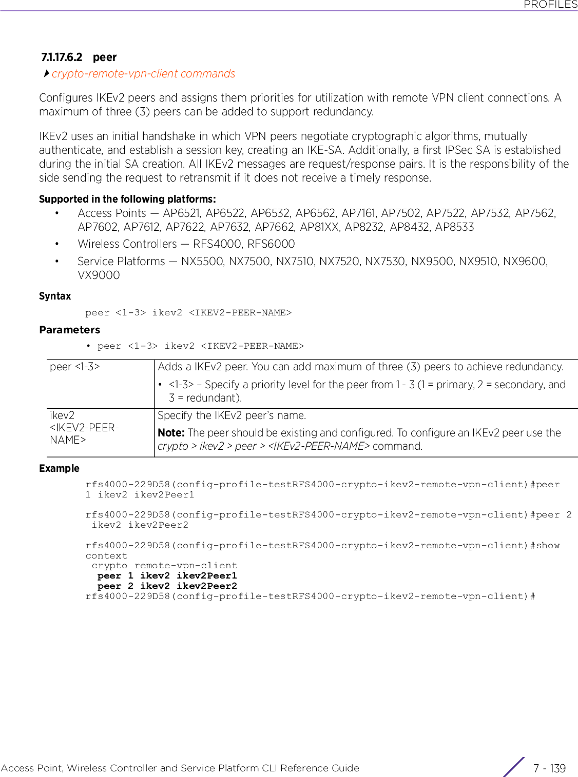 PROFILESAccess Point, Wireless Controller and Service Platform CLI Reference Guide 7 - 1397.1.17.6.2 pee rcrypto-remote-vpn-client commandsConfigures IKEv2 peers and assigns them priorities for utilization with remote VPN client connections. A maximum of three (3) peers can be added to support redundancy.IKEv2 uses an initial handshake in which VPN peers negotiate cryptographic algorithms, mutually authenticate, and establish a session key, creating an IKE-SA. Additionally, a first IPSec SA is established during the initial SA creation. All IKEv2 messages are request/response pairs. It is the responsibility of the side sending the request to retransmit if it does not receive a timely response.Supported in the following platforms:• Access Points — AP6521, AP6522, AP6532, AP6562, AP7161, AP7502, AP7522, AP7532, AP7562, AP7602, AP7612, AP7622, AP7632, AP7662, AP81XX, AP8232, AP8432, AP8533• Wireless Controllers — RFS4000, RFS6000• Service Platforms — NX5500, NX7500, NX7510, NX7520, NX7530, NX9500, NX9510, NX9600, VX9000Syntaxpeer &lt;1-3&gt; ikev2 &lt;IKEV2-PEER-NAME&gt;Parameters• peer &lt;1-3&gt; ikev2 &lt;IKEV2-PEER-NAME&gt;Examplerfs4000-229D58(config-profile-testRFS4000-crypto-ikev2-remote-vpn-client)#peer1 ikev2 ikev2Peer1rfs4000-229D58(config-profile-testRFS4000-crypto-ikev2-remote-vpn-client)#peer 2 ikev2 ikev2Peer2rfs4000-229D58(config-profile-testRFS4000-crypto-ikev2-remote-vpn-client)#show context crypto remote-vpn-client  peer 1 ikev2 ikev2Peer1  peer 2 ikev2 ikev2Peer2rfs4000-229D58(config-profile-testRFS4000-crypto-ikev2-remote-vpn-client)#peer &lt;1-3&gt; Adds a IKEv2 peer. You can add maximum of three (3) peers to achieve redundancy.• &lt;1-3&gt; – Specify a priority level for the peer from 1 - 3 (1 = primary, 2 = secondary, and 3 = redundant).ikev2 &lt;IKEV2-PEER-NAME&gt;Specify the IKEv2 peer’s name.Note: The peer should be existing and configured. To configure an IKEv2 peer use the crypto &gt; ikev2 &gt; peer &gt; &lt;IKEv2-PEER-NAME&gt; command.