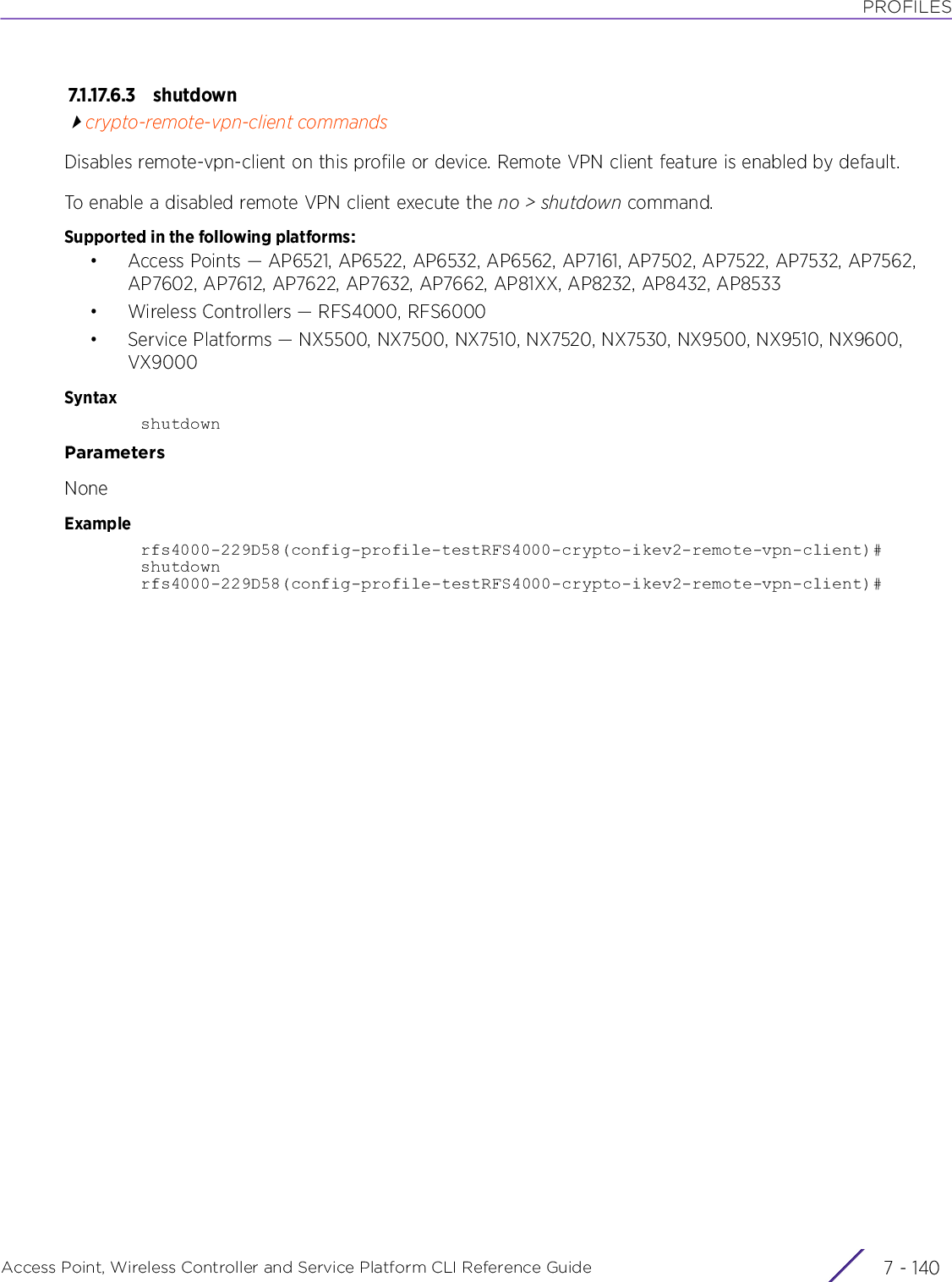 PROFILESAccess Point, Wireless Controller and Service Platform CLI Reference Guide  7 - 1407.1.17.6.3 shu tdow ncrypto-remote-vpn-client commandsDisables remote-vpn-client on this profile or device. Remote VPN client feature is enabled by default.To enable a disabled remote VPN client execute the no &gt; shutdown command.Supported in the following platforms:• Access Points — AP6521, AP6522, AP6532, AP6562, AP7161, AP7502, AP7522, AP7532, AP7562, AP7602, AP7612, AP7622, AP7632, AP7662, AP81XX, AP8232, AP8432, AP8533• Wireless Controllers — RFS4000, RFS6000• Service Platforms — NX5500, NX7500, NX7510, NX7520, NX7530, NX9500, NX9510, NX9600, VX9000SyntaxshutdownParametersNoneExamplerfs4000-229D58(config-profile-testRFS4000-crypto-ikev2-remote-vpn-client)#shutdownrfs4000-229D58(config-profile-testRFS4000-crypto-ikev2-remote-vpn-client)#