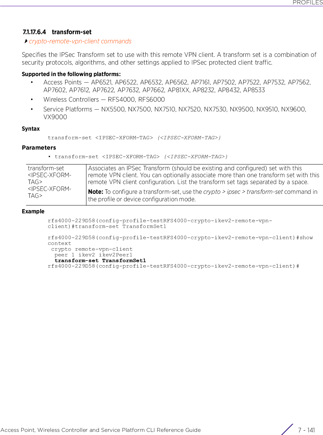 PROFILESAccess Point, Wireless Controller and Service Platform CLI Reference Guide 7 - 1417.1.17.6.4 transform-setcrypto-remote-vpn-client commandsSpecifies the IPSec Transform set to use with this remote VPN client. A transform set is a combination of security protocols, algorithms, and other settings applied to IPSec protected client traffic.Supported in the following platforms:• Access Points — AP6521, AP6522, AP6532, AP6562, AP7161, AP7502, AP7522, AP7532, AP7562, AP7602, AP7612, AP7622, AP7632, AP7662, AP81XX, AP8232, AP8432, AP8533• Wireless Controllers — RFS4000, RFS6000• Service Platforms — NX5500, NX7500, NX7510, NX7520, NX7530, NX9500, NX9510, NX9600, VX9000Syntaxtransform-set &lt;IPSEC-XFORM-TAG&gt; {&lt;IPSEC-XFORM-TAG&gt;}Parameters• transform-set &lt;IPSEC-XFORM-TAG&gt; {&lt;IPSEC-XFORM-TAG&gt;}Examplerfs4000-229D58(config-profile-testRFS4000-crypto-ikev2-remote-vpn-client)#transform-set TransformSet1rfs4000-229D58(config-profile-testRFS4000-crypto-ikev2-remote-vpn-client)#showcontext crypto remote-vpn-client  peer 1 ikev2 ikev2Peer1  transform-set TransformSet1rfs4000-229D58(config-profile-testRFS4000-crypto-ikev2-remote-vpn-client)#transform-set &lt;IPSEC-XFORM-TAG&gt; &lt;IPSEC-XFORM-TAG&gt;Associates an IPSec Transform (should be existing and configured) set with this remote VPN client. You can optionally associate more than one transform set with this remote VPN client configuration. List the transform set tags separated by a space. Note: To configure a transform-set, use the crypto &gt; ipsec &gt; transform-set command in the profile or device configuration mode.