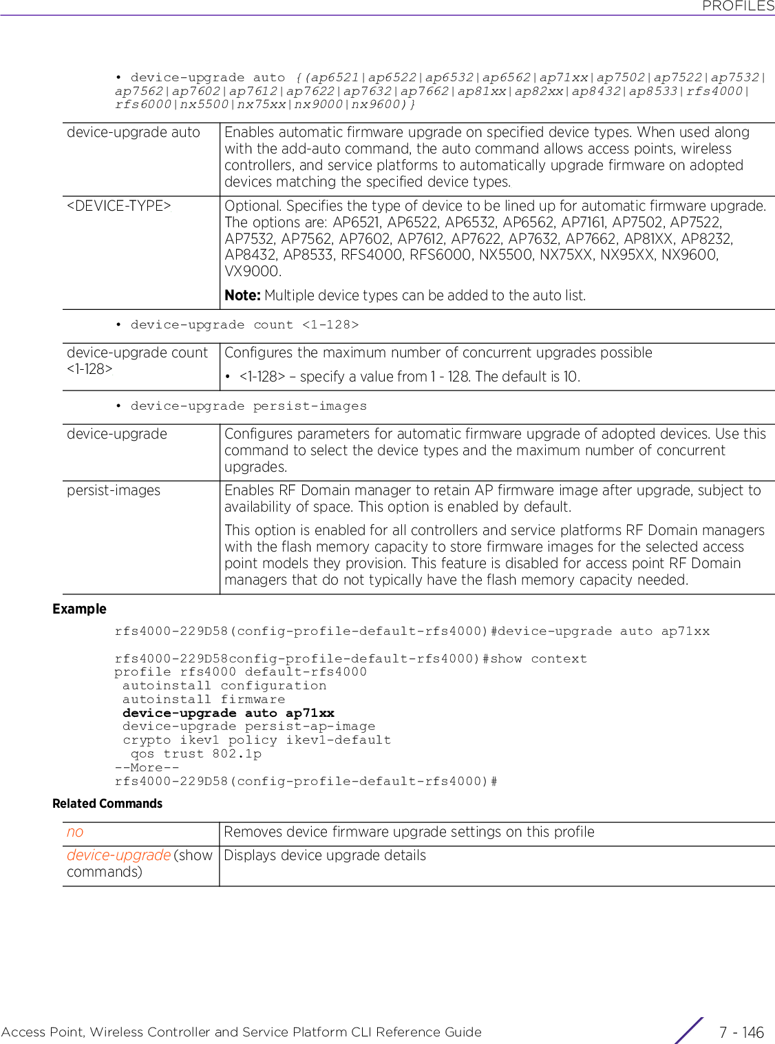 PROFILESAccess Point, Wireless Controller and Service Platform CLI Reference Guide  7 - 146• device-upgrade auto {(ap6521|ap6522|ap6532|ap6562|ap71xx|ap7502|ap7522|ap7532|ap7562|ap7602|ap7612|ap7622|ap7632|ap7662|ap81xx|ap82xx|ap8432|ap8533|rfs4000|rfs6000|nx5500|nx75xx|nx9000|nx9600)}• device-upgrade count &lt;1-128&gt;• device-upgrade persist-imagesExamplerfs4000-229D58(config-profile-default-rfs4000)#device-upgrade auto ap71xxrfs4000-229D58config-profile-default-rfs4000)#show contextprofile rfs4000 default-rfs4000 autoinstall configuration autoinstall firmware device-upgrade auto ap71xx device-upgrade persist-ap-image crypto ikev1 policy ikev1-default  qos trust 802.1p--More--rfs4000-229D58(config-profile-default-rfs4000)#Related Commandsdevice-upgrade auto Enables automatic firmware upgrade on specified device types. When used along with the add-auto command, the auto command allows access points, wireless controllers, and service platforms to automatically upgrade firmware on adopted devices matching the specified device types.&lt;DEVICE-TYPE&gt; Optional. Specifies the type of device to be lined up for automatic firmware upgrade. The options are: AP6521, AP6522, AP6532, AP6562, AP7161, AP7502, AP7522, AP7532, AP7562, AP7602, AP7612, AP7622, AP7632, AP7662, AP81XX, AP8232, AP8432, AP8533, RFS4000, RFS6000, NX5500, NX75XX, NX95XX, NX9600, VX9000.Note: Multiple device types can be added to the auto list.device-upgrade count &lt;1-128&gt;Configures the maximum number of concurrent upgrades possible• &lt;1-128&gt; – specify a value from 1 - 128. The default is 10.device-upgrade Configures parameters for automatic firmware upgrade of adopted devices. Use this command to select the device types and the maximum number of concurrent upgrades.persist-images Enables RF Domain manager to retain AP firmware image after upgrade, subject to availability of space. This option is enabled by default.This option is enabled for all controllers and service platforms RF Domain managers with the flash memory capacity to store firmware images for the selected access point models they provision. This feature is disabled for access point RF Domain managers that do not typically have the flash memory capacity needed.no Removes device firmware upgrade settings on this profiledevice-upgrade (show commands)Displays device upgrade details