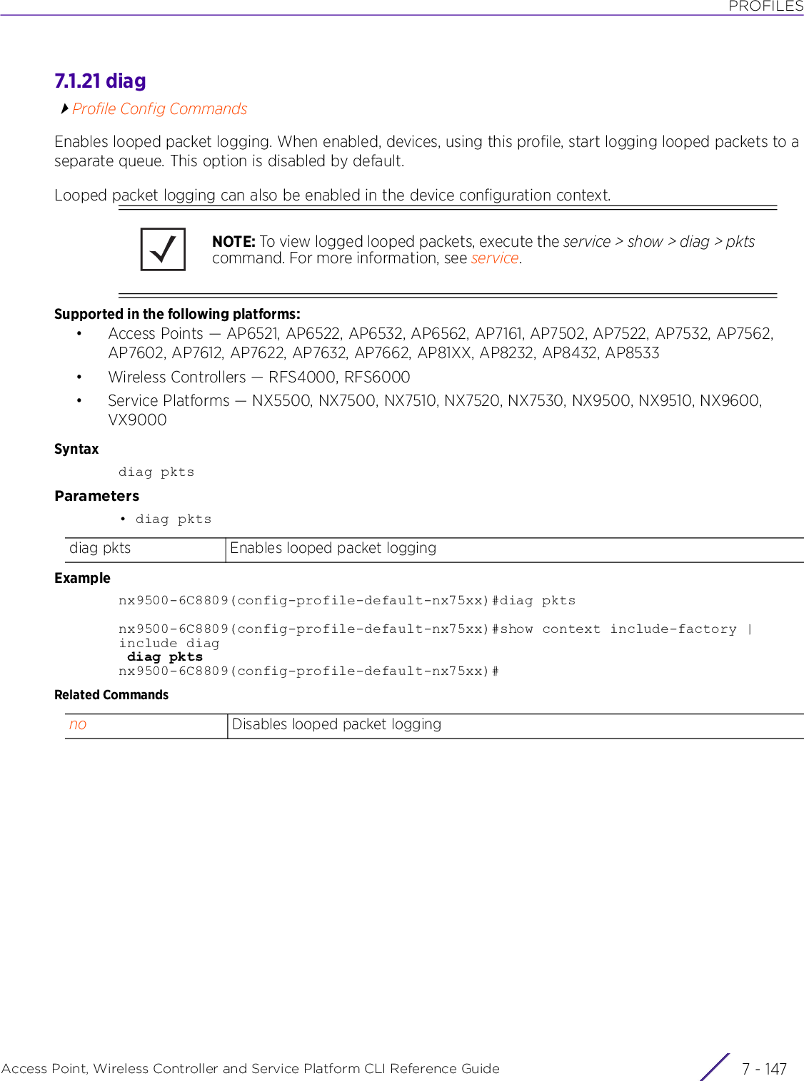 PROFILESAccess Point, Wireless Controller and Service Platform CLI Reference Guide 7 - 1477.1.21 diagProfile Config CommandsEnables looped packet logging. When enabled, devices, using this profile, start logging looped packets to a separate queue. This option is disabled by default.Looped packet logging can also be enabled in the device configuration context.Supported in the following platforms:• Access Points — AP6521, AP6522, AP6532, AP6562, AP7161, AP7502, AP7522, AP7532, AP7562, AP7602, AP7612, AP7622, AP7632, AP7662, AP81XX, AP8232, AP8432, AP8533• Wireless Controllers — RFS4000, RFS6000• Service Platforms — NX5500, NX7500, NX7510, NX7520, NX7530, NX9500, NX9510, NX9600, VX9000Syntaxdiag pktsParameters• diag pktsExamplenx9500-6C8809(config-profile-default-nx75xx)#diag pktsnx9500-6C8809(config-profile-default-nx75xx)#show context include-factory | include diag diag pktsnx9500-6C8809(config-profile-default-nx75xx)#Related CommandsNOTE: To view logged looped packets, execute the service &gt; show &gt; diag &gt; pkts command. For more information, see service.diag pkts Enables looped packet loggingno Disables looped packet logging