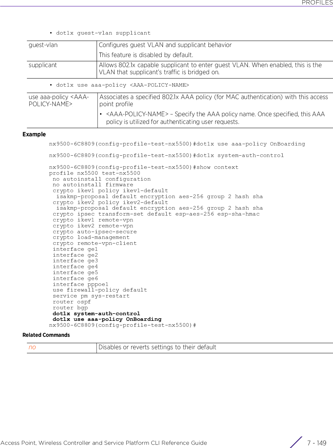 PROFILESAccess Point, Wireless Controller and Service Platform CLI Reference Guide 7 - 149• dot1x guest-vlan supplicant• dot1x use aaa-policy &lt;AAA-POLICY-NAME&gt;Examplenx9500-6C8809(config-profile-test-nx5500)#dot1x use aaa-policy OnBoardingnx9500-6C8809(config-profile-test-nx5500)#dot1x system-auth-controlnx9500-6C8809(config-profile-test-nx5500)#show contextprofile nx5500 test-nx5500 no autoinstall configuration no autoinstall firmware crypto ikev1 policy ikev1-default  isakmp-proposal default encryption aes-256 group 2 hash sha crypto ikev2 policy ikev2-default  isakmp-proposal default encryption aes-256 group 2 hash sha crypto ipsec transform-set default esp-aes-256 esp-sha-hmac crypto ikev1 remote-vpn crypto ikev2 remote-vpn crypto auto-ipsec-secure crypto load-management crypto remote-vpn-client interface ge1 interface ge2 interface ge3 interface ge4 interface ge5 interface ge6 interface pppoe1 use firewall-policy default service pm sys-restart router ospf router bgp dot1x system-auth-control dot1x use aaa-policy OnBoardingnx9500-6C8809(config-profile-test-nx5500)#Related Commandsguest-vlan Configures guest VLAN and supplicant behaviorThis feature is disabled by default.supplicant Allows 802.1x capable supplicant to enter guest VLAN. When enabled, this is the VLAN that supplicant’s traffic is bridged on.use aaa-policy &lt;AAA-POLICY-NAME&gt;Associates a specified 802.1x AAA policy (for MAC authentication) with this access point profile• &lt;AAA-POLICY-NAME&gt; – Specify the AAA policy name. Once specified, this AAA policy is utilized for authenticating user requests.no Disables or reverts settings to their default