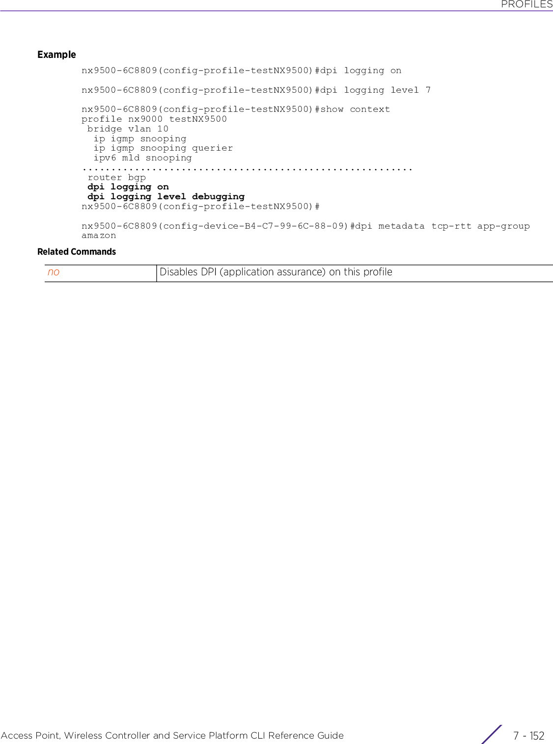 PROFILESAccess Point, Wireless Controller and Service Platform CLI Reference Guide  7 - 152Examplenx9500-6C8809(config-profile-testNX9500)#dpi logging onnx9500-6C8809(config-profile-testNX9500)#dpi logging level 7nx9500-6C8809(config-profile-testNX9500)#show contextprofile nx9000 testNX9500 bridge vlan 10  ip igmp snooping  ip igmp snooping querier  ipv6 mld snooping......................................................... router bgp dpi logging on dpi logging level debuggingnx9500-6C8809(config-profile-testNX9500)#nx9500-6C8809(config-device-B4-C7-99-6C-88-09)#dpi metadata tcp-rtt app-group amazonRelated Commandsno Disables DPI (application assurance) on this profile