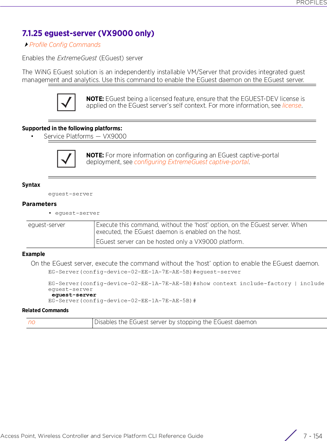 PROFILESAccess Point, Wireless Controller and Service Platform CLI Reference Guide  7 - 1547.1.25 eguest-server (VX9000 only)Profile Config CommandsEnables the ExtremeGuest (EGuest) serverThe WiNG EGuest solution is an independently installable VM/Server that provides integrated guest management and analytics. Use this command to enable the EGuest daemon on the EGuest server.Supported in the following platforms:• Service Platforms — VX9000Syntaxeguest-serverParameters• eguest-serverExampleOn the EGuest server, execute the command without the ‘host’ option to enable the EGuest daemon.EG-Server(config-device-02-EE-1A-7E-AE-5B)#eguest-serverEG-Server(config-device-02-EE-1A-7E-AE-5B)#show context include-factory | include eguest-server eguest-serverEG-Server(config-device-02-EE-1A-7E-AE-5B)#Related CommandsNOTE: EGuest being a licensed feature, ensure that the EGUEST-DEV license is applied on the EGuest server’s self context. For more information, see license.NOTE: For more information on configuring an EGuest captive-portal deployment, see configuring ExtremeGuest captive-portal.eguest-server Execute this command, without the ‘host’ option, on the EGuest server. When executed, the EGuest daemon is enabled on the host.EGuest server can be hosted only a VX9000 platform.no Disables the EGuest server by stopping the EGuest daemon