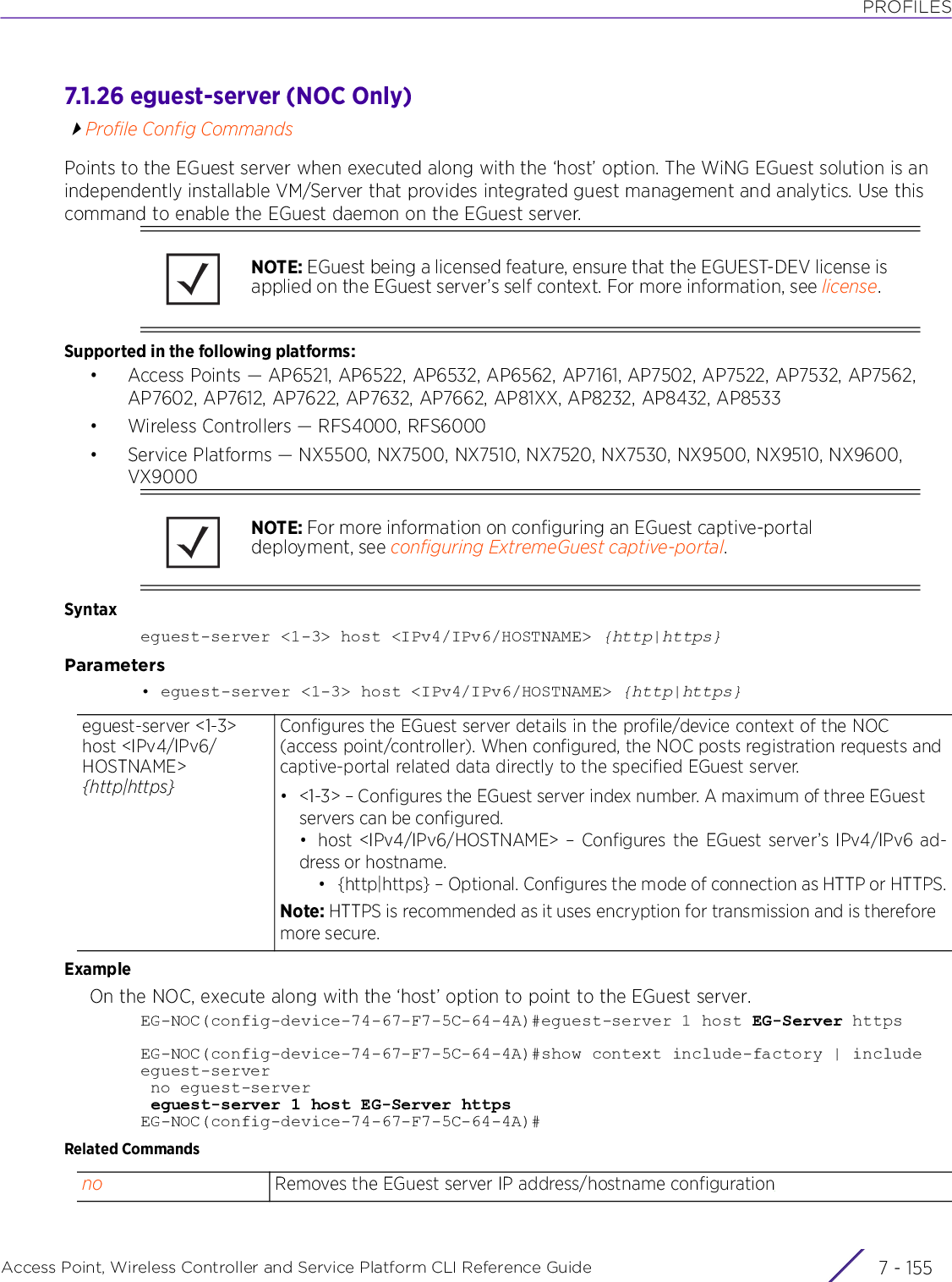 PROFILESAccess Point, Wireless Controller and Service Platform CLI Reference Guide 7 - 1557.1.26 eguest-server (NOC Only)Profile Config CommandsPoints to the EGuest server when executed along with the ‘host’ option. The WiNG EGuest solution is an independently installable VM/Server that provides integrated guest management and analytics. Use this command to enable the EGuest daemon on the EGuest server.Supported in the following platforms:• Access Points — AP6521, AP6522, AP6532, AP6562, AP7161, AP7502, AP7522, AP7532, AP7562, AP7602, AP7612, AP7622, AP7632, AP7662, AP81XX, AP8232, AP8432, AP8533• Wireless Controllers — RFS4000, RFS6000• Service Platforms — NX5500, NX7500, NX7510, NX7520, NX7530, NX9500, NX9510, NX9600, VX9000Syntaxeguest-server &lt;1-3&gt; host &lt;IPv4/IPv6/HOSTNAME&gt; {http|https}Parameters• eguest-server &lt;1-3&gt; host &lt;IPv4/IPv6/HOSTNAME&gt; {http|https}ExampleOn the NOC, execute along with the ‘host’ option to point to the EGuest server.EG-NOC(config-device-74-67-F7-5C-64-4A)#eguest-server 1 host EG-Server httpsEG-NOC(config-device-74-67-F7-5C-64-4A)#show context include-factory | include eguest-server no eguest-server eguest-server 1 host EG-Server httpsEG-NOC(config-device-74-67-F7-5C-64-4A)#Related CommandsNOTE: EGuest being a licensed feature, ensure that the EGUEST-DEV license is applied on the EGuest server’s self context. For more information, see license.NOTE: For more information on configuring an EGuest captive-portal deployment, see configuring ExtremeGuest captive-portal.eguest-server &lt;1-3&gt; host &lt;IPv4/IPv6/HOSTNAME&gt; {http|https}Configures the EGuest server details in the profile/device context of the NOC (access point/controller). When configured, the NOC posts registration requests and captive-portal related data directly to the specified EGuest server.• &lt;1-3&gt; – Configures the EGuest server index number. A maximum of three EGuest servers can be configured.• host &lt;IPv4/IPv6/HOSTNAME&gt; – Configures the EGuest server’s IPv4/IPv6 ad-dress or hostname.• {http|https} – Optional. Configures the mode of connection as HTTP or HTTPS.Note: HTTPS is recommended as it uses encryption for transmission and is therefore more secure.no Removes the EGuest server IP address/hostname configuration