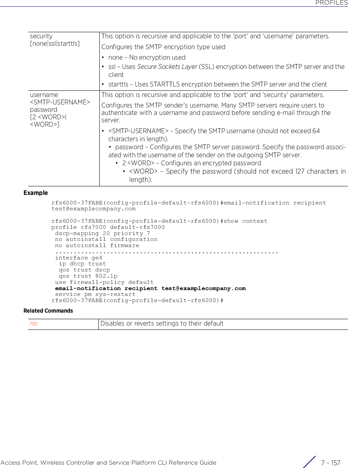 PROFILESAccess Point, Wireless Controller and Service Platform CLI Reference Guide 7 - 157Examplerfs6000-37FABE(config-profile-default-rfs6000)#email-notification recipient test@examplecompany.comrfs6000-37FABE(config-profile-default-rfs6000)#show contextprofile rfs7000 default-rfs7000 dscp-mapping 20 priority 7 no autoinstall configuration no autoinstall firmware ............................................................. interface ge4  ip dhcp trust  qos trust dscp  qos trust 802.1p use firewall-policy default email-notification recipient test@examplecompany.com service pm sys-restartrfs6000-37FABE(config-profile-default-rfs6000)#Related Commandssecurity [none|ssl|starttls]This option is recursive and applicable to the ‘port‘ and ‘username’ parameters.Configures the SMTP encryption type used• none – No encryption used•ssl – Uses Secure Sockets Layer (SSL) encryption between the SMTP server and the client• starttls – Uses STARTTLS encryption between the SMTP server and the clientusername &lt;SMTP-USERNAME&gt; password [2 &lt;WORD&gt;|&lt;WORD&gt;]This option is recursive and applicable to the ‘port‘ and ‘security’ parameters.Configures the SMTP sender’s username. Many SMTP servers require users to authenticate with a username and password before sending e-mail through the server.• &lt;SMTP-USERNAME&gt; – Specify the SMTP username (should not exceed 64 characters in length).• password – Configures the SMTP server password. Specify the password associ-ated with the username of the sender on the outgoing SMTP server.• 2 &lt;WORD&gt; – Configures an encrypted password• &lt;WORD&gt; – Specify the password (should not exceed 127 characters inlength).no Disables or reverts settings to their default