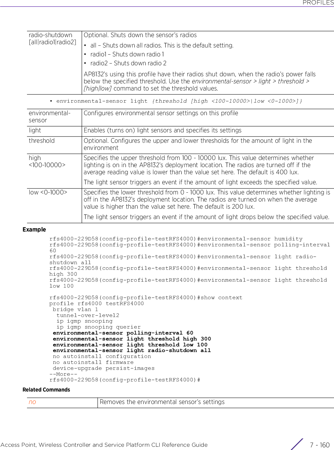 PROFILESAccess Point, Wireless Controller and Service Platform CLI Reference Guide  7 - 160• environmental-sensor light {threshold [high &lt;100-10000&gt;|low &lt;0-1000&gt;]}Examplerfs4000-229D58(config-profile-testRFS4000)#environmental-sensor humidityrfs4000-229D58(config-profile-testRFS4000)#environmental-sensor polling-interval 60rfs4000-229D58(config-profile-testRFS4000)#environmental-sensor light radio-shutdown allrfs4000-229D58(config-profile-testRFS4000)#environmental-sensor light threshold high 300rfs4000-229D58(config-profile-testRFS4000)#environmental-sensor light threshold low 100rfs4000-229D58(config-profile-testRFS4000)#show contextprofile rfs4000 testRFS4000 bridge vlan 1  tunnel-over-level2  ip igmp snooping  ip igmp snooping querier environmental-sensor polling-interval 60 environmental-sensor light threshold high 300 environmental-sensor light threshold low 100 environmental-sensor light radio-shutdown all no autoinstall configuration no autoinstall firmware device-upgrade persist-images--More--rfs4000-229D58(config-profile-testRFS4000)#Related Commandsradio-shutdown [all|radio1|radio2]Optional. Shuts down the sensor’s radios• all – Shuts down all radios. This is the default setting.• radio1 – Shuts down radio 1•radio2 – Shuts down radio 2AP8132’s using this profile have their radios shut down, when the radio’s power falls below the specified threshold. Use the environmental-sensor &gt; light &gt; threshold &gt; [high|low] command to set the threshold values.environmental-sensorConfigures environmental sensor settings on this profilelight Enables (turns on) light sensors and specifies its settingsthreshold  Optional. Configures the upper and lower thresholds for the amount of light in the environmenthigh &lt;100-10000&gt;Specifies the upper threshold from 100 - 10000 lux. This value determines whether lighting is on in the AP8132’s deployment location. The radios are turned off if the average reading value is lower than the value set here. The default is 400 lux.The light sensor triggers an event if the amount of light exceeds the specified value.low &lt;0-1000&gt; Specifies the lower threshold from 0 - 1000 lux. This value determines whether lighting is off in the AP8132’s deployment location. The radios are turned on when the average value is higher than the value set here. The default is 200 lux.The light sensor triggers an event if the amount of light drops below the specified value.no Removes the environmental sensor’s settings