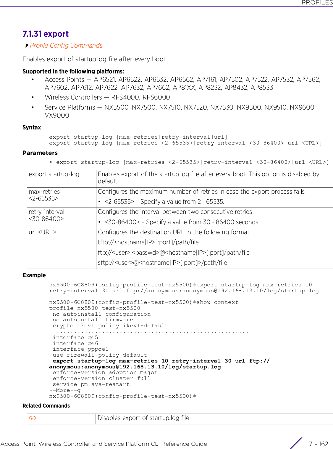 PROFILESAccess Point, Wireless Controller and Service Platform CLI Reference Guide  7 - 1627.1.31 exportProfile Config CommandsEnables export of startup.log file after every bootSupported in the following platforms:• Access Points — AP6521, AP6522, AP6532, AP6562, AP7161, AP7502, AP7522, AP7532, AP7562, AP7602, AP7612, AP7622, AP7632, AP7662, AP81XX, AP8232, AP8432, AP8533• Wireless Controllers — RFS4000, RFS6000• Service Platforms — NX5500, NX7500, NX7510, NX7520, NX7530, NX9500, NX9510, NX9600, VX9000Syntaxexport startup-log [max-retries|retry-interval|url]export startup-log [max-retries &lt;2-65535&gt;|retry-interval &lt;30-86400&gt;|url &lt;URL&gt;]Parameters• export startup-log [max-retries &lt;2-65535&gt;|retry-interval &lt;30-86400&gt;|url &lt;URL&gt;]Examplenx9500-6C8809(config-profile-test-nx5500)#export startup-log max-retries 10 retry-interval 30 url ftp://anonymous:anonymous@192.168.13.10/log/startup.lognx9500-6C8809(config-profile-test-nx5500)#show contextprofile nx5500 test-nx5500 no autoinstall configuration no autoinstall firmware crypto ikev1 policy ikev1-default  ....................................................... interface ge5 interface ge6 interface pppoe1 use firewall-policy default export startup-log max-retries 10 retry-interval 30 url ftp://anonymous:anonymous@192.168.13.10/log/startup.log enforce-version adoption major enforce-version cluster full service pm sys-restart--More--gnx9500-6C8809(config-profile-test-nx5500)#Related Commandsexport startup-log Enables export of the startup.log file after every boot. This option is disabled by default.max-retries &lt;2-65535&gt;Configures the maximum number of retries in case the export process fails• &lt;2-65535&gt; – Specify a value from 2 - 65535.retry-interval &lt;30-86400&gt;Configures the interval between two consecutive retries• &lt;30-86400&gt; – Specify a value from 30 - 86400 seconds.url &lt;URL&gt; Configures the destination URL in the following format:tftp://&lt;hostname|IP&gt;[:port]/path/fileftp://&lt;user&gt;:&lt;passwd&gt;@&lt;hostname|IP&gt;[:port]/path/filesftp://&lt;user&gt;@&lt;hostname|IP&gt;[:port]&gt;/path/fileno Disables export of startup.log file