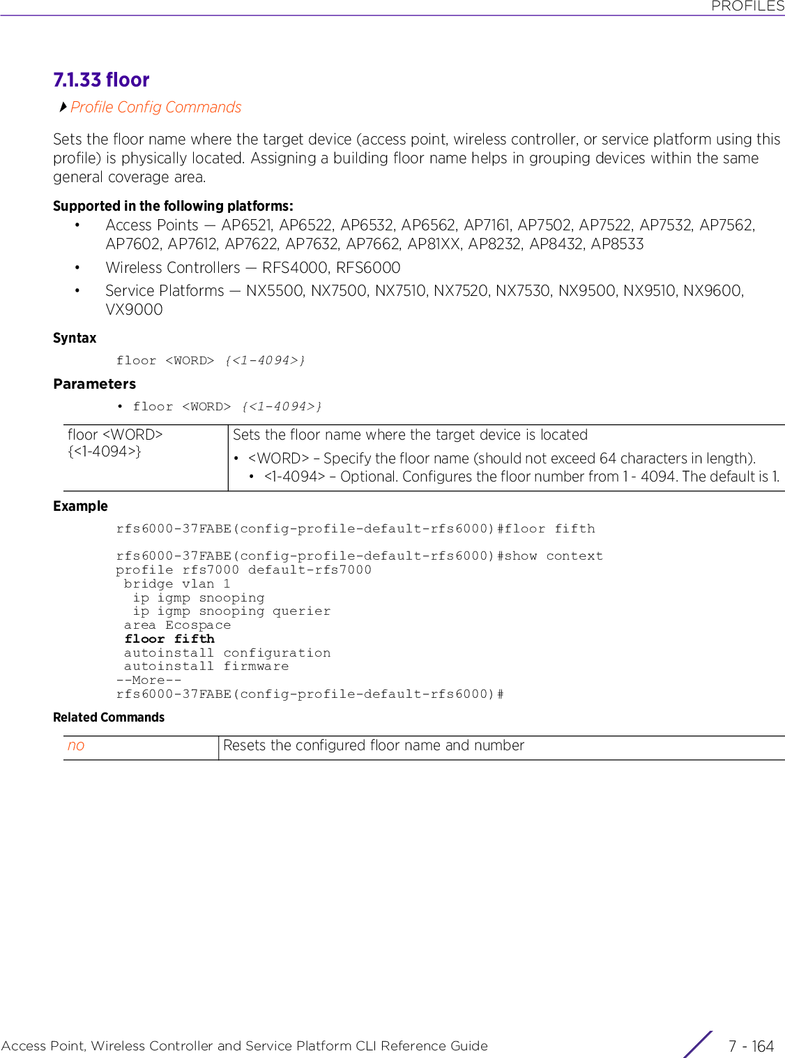 PROFILESAccess Point, Wireless Controller and Service Platform CLI Reference Guide  7 - 1647.1.33 floorProfile Config CommandsSets the floor name where the target device (access point, wireless controller, or service platform using this profile) is physically located. Assigning a building floor name helps in grouping devices within the same general coverage area.Supported in the following platforms:• Access Points — AP6521, AP6522, AP6532, AP6562, AP7161, AP7502, AP7522, AP7532, AP7562, AP7602, AP7612, AP7622, AP7632, AP7662, AP81XX, AP8232, AP8432, AP8533• Wireless Controllers — RFS4000, RFS6000• Service Platforms — NX5500, NX7500, NX7510, NX7520, NX7530, NX9500, NX9510, NX9600, VX9000Syntaxfloor &lt;WORD&gt; {&lt;1-4094&gt;}Parameters• floor &lt;WORD&gt; {&lt;1-4094&gt;}Examplerfs6000-37FABE(config-profile-default-rfs6000)#floor fifthrfs6000-37FABE(config-profile-default-rfs6000)#show contextprofile rfs7000 default-rfs7000 bridge vlan 1  ip igmp snooping  ip igmp snooping querier area Ecospace floor fifth autoinstall configuration autoinstall firmware--More--rfs6000-37FABE(config-profile-default-rfs6000)#Related Commandsfloor &lt;WORD&gt; {&lt;1-4094&gt;}Sets the floor name where the target device is located• &lt;WORD&gt; – Specify the floor name (should not exceed 64 characters in length).• &lt;1-4094&gt; – Optional. Configures the floor number from 1 - 4094. The default is 1.no Resets the configured floor name and number
