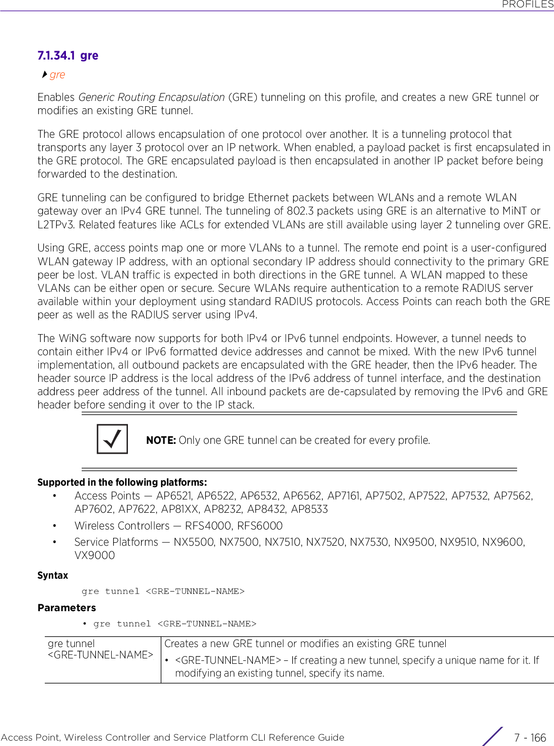 PROFILESAccess Point, Wireless Controller and Service Platform CLI Reference Guide  7 - 1667.1.34.1  gregreEnables Generic Routing Encapsulation (GRE) tunneling on this profile, and creates a new GRE tunnel or modifies an existing GRE tunnel.The GRE protocol allows encapsulation of one protocol over another. It is a tunneling protocol that transports any layer 3 protocol over an IP network. When enabled, a payload packet is first encapsulated in the GRE protocol. The GRE encapsulated payload is then encapsulated in another IP packet before being forwarded to the destination.GRE tunneling can be configured to bridge Ethernet packets between WLANs and a remote WLAN gateway over an IPv4 GRE tunnel. The tunneling of 802.3 packets using GRE is an alternative to MiNT or L2TPv3. Related features like ACLs for extended VLANs are still available using layer 2 tunneling over GRE.Using GRE, access points map one or more VLANs to a tunnel. The remote end point is a user-configured WLAN gateway IP address, with an optional secondary IP address should connectivity to the primary GRE peer be lost. VLAN traffic is expected in both directions in the GRE tunnel. A WLAN mapped to these VLANs can be either open or secure. Secure WLANs require authentication to a remote RADIUS server available within your deployment using standard RADIUS protocols. Access Points can reach both the GRE peer as well as the RADIUS server using IPv4.The WiNG software now supports for both IPv4 or IPv6 tunnel endpoints. However, a tunnel needs to contain either IPv4 or IPv6 formatted device addresses and cannot be mixed. With the new IPv6 tunnel implementation, all outbound packets are encapsulated with the GRE header, then the IPv6 header. The header source IP address is the local address of the IPv6 address of tunnel interface, and the destination address peer address of the tunnel. All inbound packets are de-capsulated by removing the IPv6 and GRE header before sending it over to the IP stack.Supported in the following platforms:• Access Points — AP6521, AP6522, AP6532, AP6562, AP7161, AP7502, AP7522, AP7532, AP7562, AP7602, AP7622, AP81XX, AP8232, AP8432, AP8533• Wireless Controllers — RFS4000, RFS6000• Service Platforms — NX5500, NX7500, NX7510, NX7520, NX7530, NX9500, NX9510, NX9600, VX9000Syntaxgre tunnel &lt;GRE-TUNNEL-NAME&gt;Parameters• gre tunnel &lt;GRE-TUNNEL-NAME&gt;NOTE: Only one GRE tunnel can be created for every profile.gre tunnel &lt;GRE-TUNNEL-NAME&gt;Creates a new GRE tunnel or modifies an existing GRE tunnel• &lt;GRE-TUNNEL-NAME&gt; – If creating a new tunnel, specify a unique name for it. If modifying an existing tunnel, specify its name.