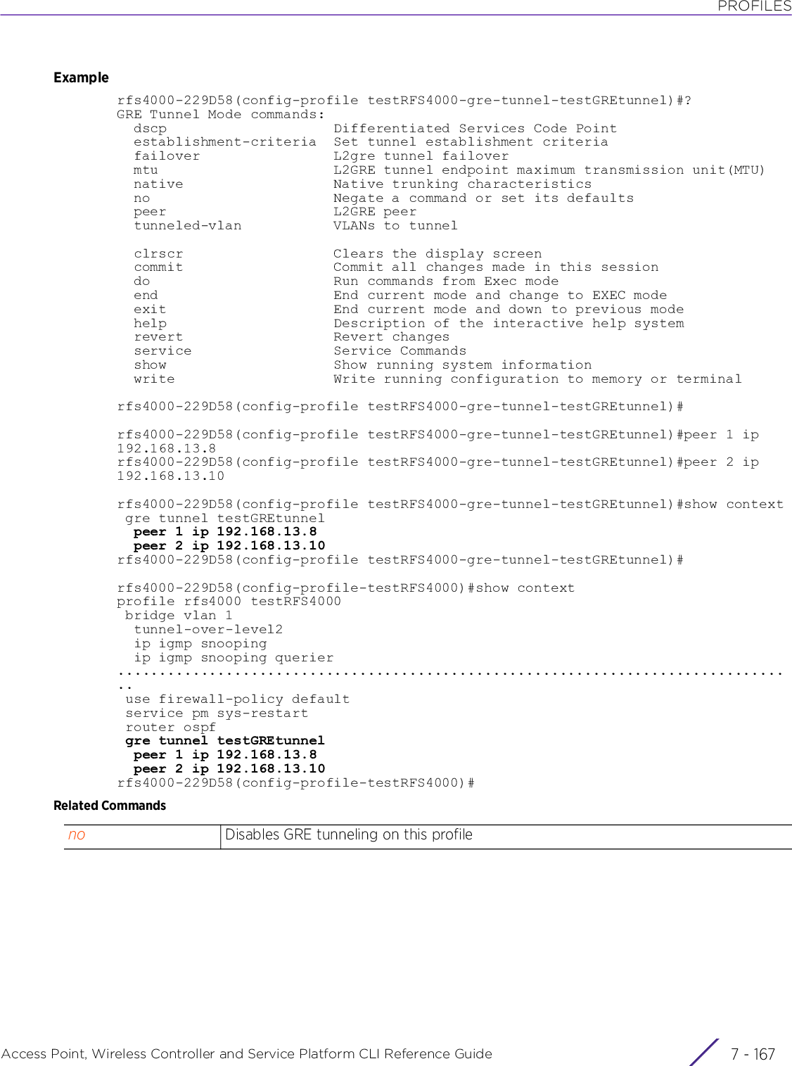 PROFILESAccess Point, Wireless Controller and Service Platform CLI Reference Guide 7 - 167Examplerfs4000-229D58(config-profile testRFS4000-gre-tunnel-testGREtunnel)#?GRE Tunnel Mode commands:  dscp                    Differentiated Services Code Point  establishment-criteria  Set tunnel establishment criteria  failover                L2gre tunnel failover  mtu                     L2GRE tunnel endpoint maximum transmission unit(MTU)  native                  Native trunking characteristics  no                      Negate a command or set its defaults  peer                    L2GRE peer  tunneled-vlan           VLANs to tunnel  clrscr                  Clears the display screen  commit                  Commit all changes made in this session  do                      Run commands from Exec mode  end                     End current mode and change to EXEC mode  exit                    End current mode and down to previous mode  help                    Description of the interactive help system  revert                  Revert changes  service                 Service Commands  show                    Show running system information  write                   Write running configuration to memory or terminalrfs4000-229D58(config-profile testRFS4000-gre-tunnel-testGREtunnel)#rfs4000-229D58(config-profile testRFS4000-gre-tunnel-testGREtunnel)#peer 1 ip 192.168.13.8rfs4000-229D58(config-profile testRFS4000-gre-tunnel-testGREtunnel)#peer 2 ip 192.168.13.10rfs4000-229D58(config-profile testRFS4000-gre-tunnel-testGREtunnel)#show context gre tunnel testGREtunnel  peer 1 ip 192.168.13.8  peer 2 ip 192.168.13.10rfs4000-229D58(config-profile testRFS4000-gre-tunnel-testGREtunnel)#rfs4000-229D58(config-profile-testRFS4000)#show contextprofile rfs4000 testRFS4000 bridge vlan 1  tunnel-over-level2  ip igmp snooping  ip igmp snooping querier.................................................................................. use firewall-policy default service pm sys-restart router ospf gre tunnel testGREtunnel  peer 1 ip 192.168.13.8  peer 2 ip 192.168.13.10rfs4000-229D58(config-profile-testRFS4000)#Related Commandsno Disables GRE tunneling on this profile